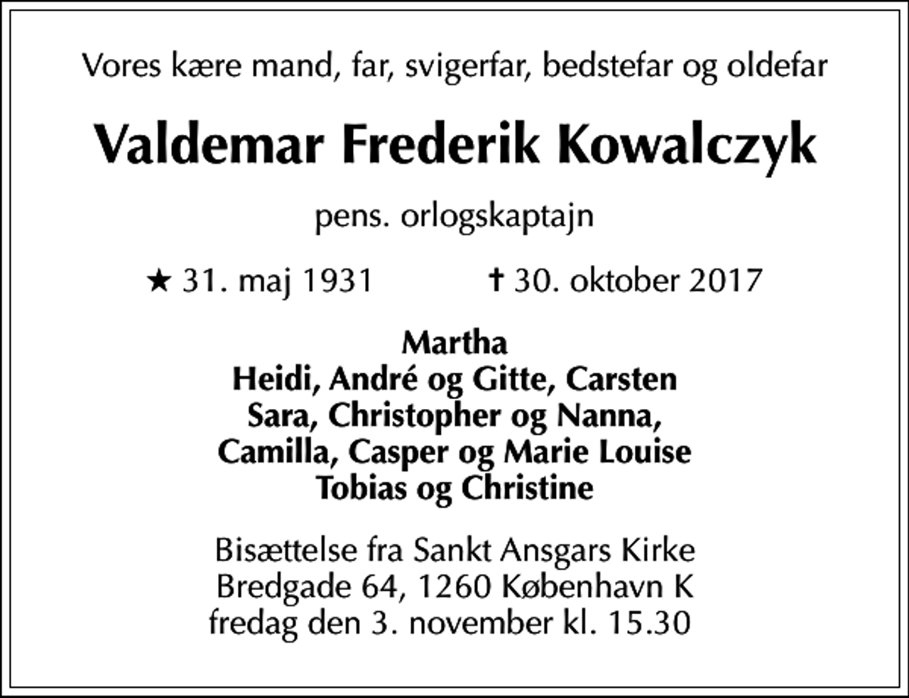 <p>Vores kære mand, far, svigerfar, bedstefar og oldefar<br />Valdemar Frederik Kowalczyk<br />pens. orlogskaptajn<br />* 31. maj 1931 ✝ 30. oktober 2017<br />Martha Heidi, André og Gitte, Carsten Sara, Christopher og Nanna, Camilla, Casper og Marie Louise Tobias og Christine<br />Bisættelse fra Sankt Ansgars Kirke Bredgade 64, 1260 København K fredag den 3. november kl. 15.30</p>