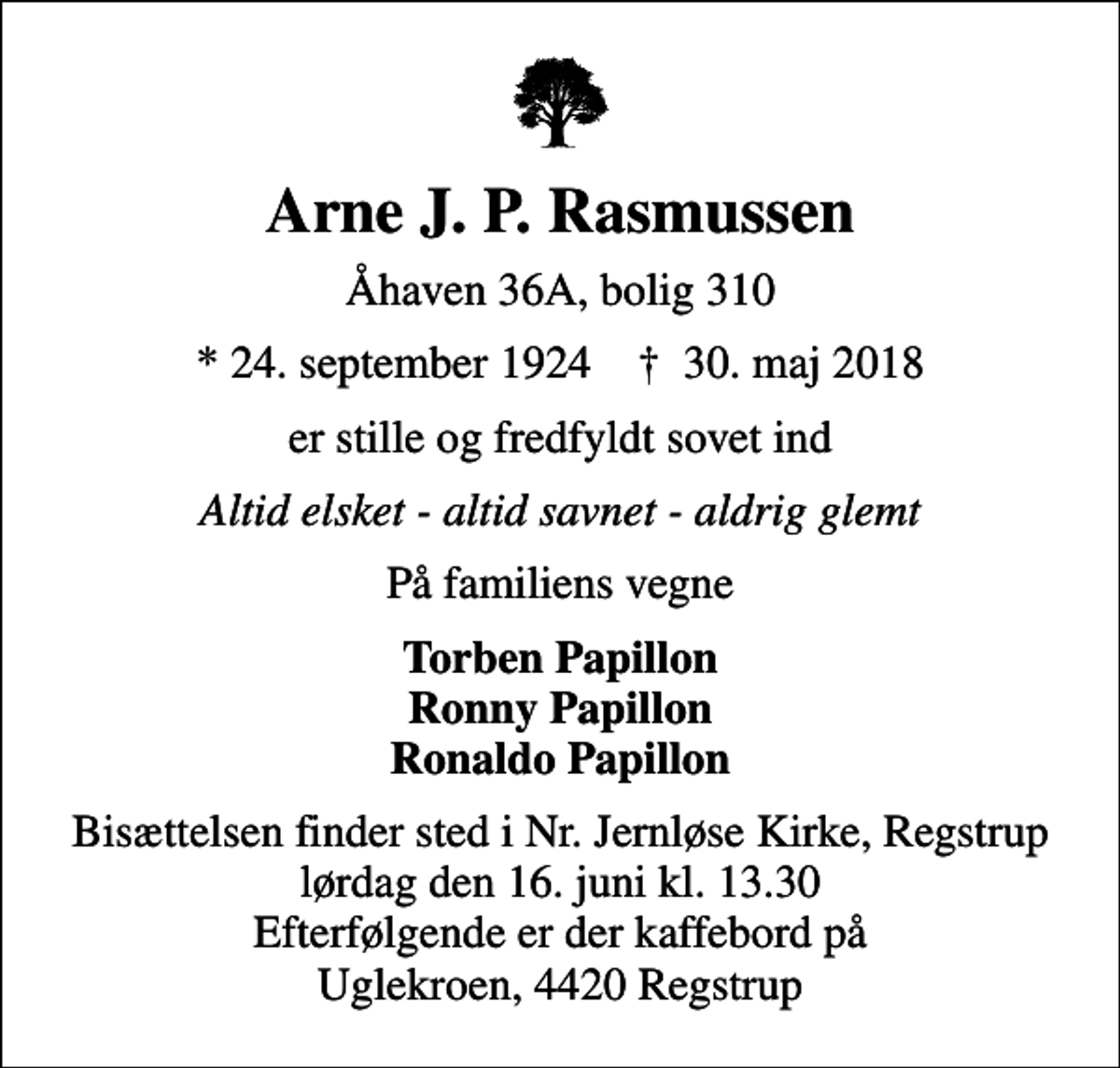 <p>Arne J. P. Rasmussen<br />Åhaven 36A, bolig 310<br />* 24. september 1924 ✝ 30. maj 2018<br />er stille og fredfyldt sovet ind<br />Altid elsket - altid savnet - aldrig glemt<br />På familiens vegne<br />Torben Papillon Ronny Papillon Ronaldo Papillon<br />Bisættelsen finder sted i Nr. Jernløse Kirke, Regstrup lørdag den 16. juni kl. 13.30 Efterfølgende er der kaffebord på Uglekroen, 4420 Regstrup</p>