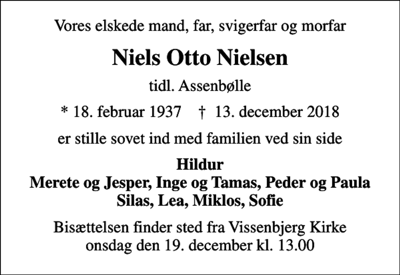 <p>Vores elskede mand, far, svigerfar og morfar<br />Niels Otto Nielsen<br />tidl. Assenbølle<br />* 18. februar 1937 ✝ 13. december 2018<br />er stille sovet ind med familien ved sin side<br />Hildur Merete og Jesper, Inge og Tamas, Peder og Paula Silas, Lea, Miklos, Sofie<br />Bisættelsen finder sted fra Vissenbjerg Kirke onsdag den 19. december kl. 13.00</p>