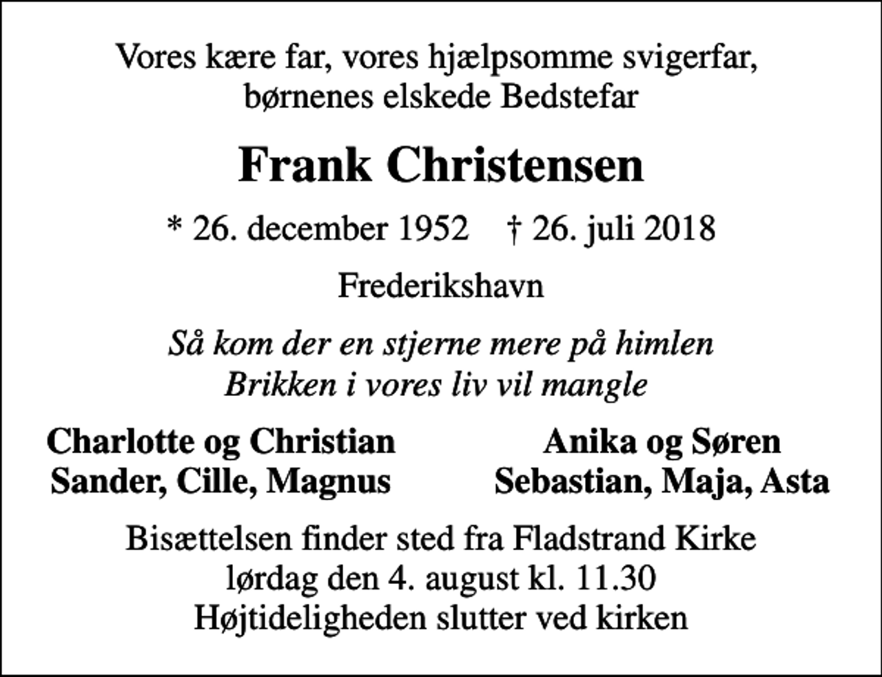 <p>Vores kære far, vores hjælpsomme svigerfar, børnenes elskede Bedstefar<br />Frank Christensen<br />* 26. december 1952 ✝ 26. juli 2018<br />Frederikshavn<br />Så kom der en stjerne mere på himlen Brikken i vores liv vil mangle<br />Charlotte og Christian<br />Anika og Søren<br />Sander, Cille, Magnus<br />Sebastian, Maja, Asta<br />Bisættelsen finder sted fra Fladstrand Kirke lørdag den 4. august kl. 11.30 Højtideligheden slutter ved kirken</p>