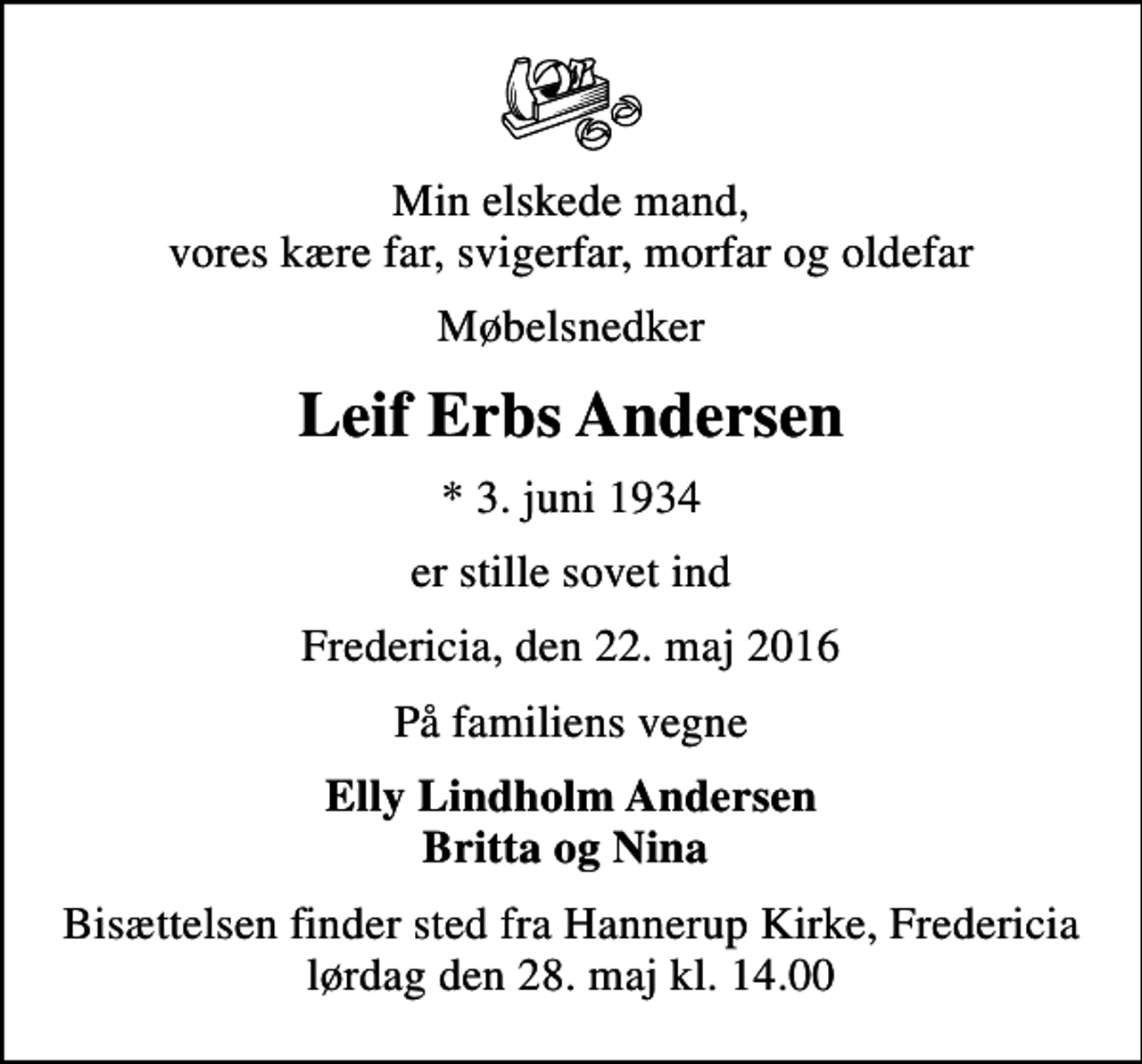 <p>Min elskede mand, vores kære far, svigerfar, morfar og oldefar<br />Møbelsnedker<br />Leif Erbs Andersen<br />* 3. juni 1934<br />er stille sovet ind<br />Fredericia, den 22. maj 2016<br />På familiens vegne<br />Elly Lindholm Andersen Britta og Nina<br />Bisættelsen finder sted fra Hannerup Kirke, Fredericia lørdag den 28. maj kl. 14.00</p>