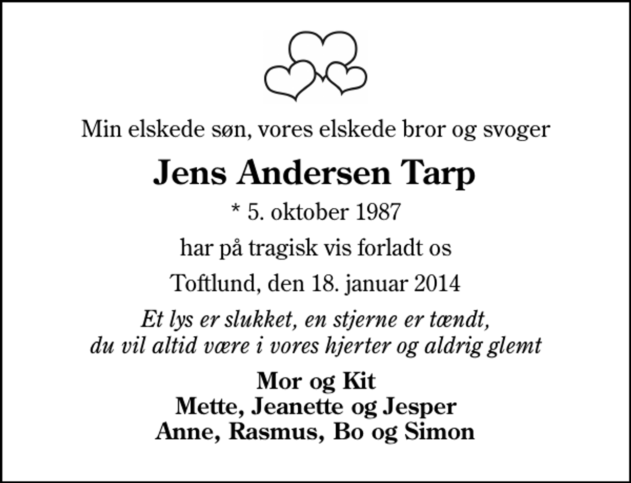 <p>Min elskede søn, vores elskede bror og svoger<br />Jens Andersen Tarp<br />* 5. oktober 1987<br />har på tragisk vis forladt os<br />Toftlund, den 18. januar 2014<br />Et lys er slukket, en stjerne er tændt, du vil altid være i vores hjerter og aldrig glemt<br />Mor og Kit Mette, Jeanette og Jesper Anne, Rasmus, Bo og Simon</p>
