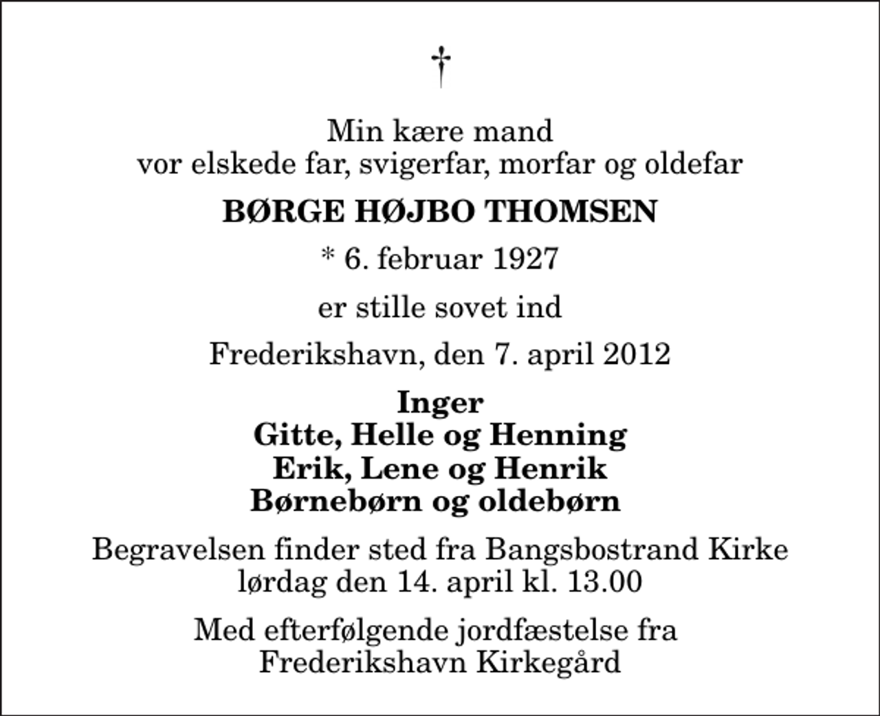 <p>Min kære mand vor elskede far, svigerfar, morfar og oldefar<br />Børge Højbo Thomsen<br />* 6. februar 1927<br />er stille sovet ind<br />Frederikshavn, den 7. april 2012<br />Inger Gitte, Helle og Henning Erik, Lene og Henrik Børnebørn og oldebørn<br />Begravelsen finder sted fra Bangsbostrand Kirke lørdag den 14. april kl. 13.00<br />Med efterfølgende jordfæstelse fra Frederikshavn Kirkegård</p>