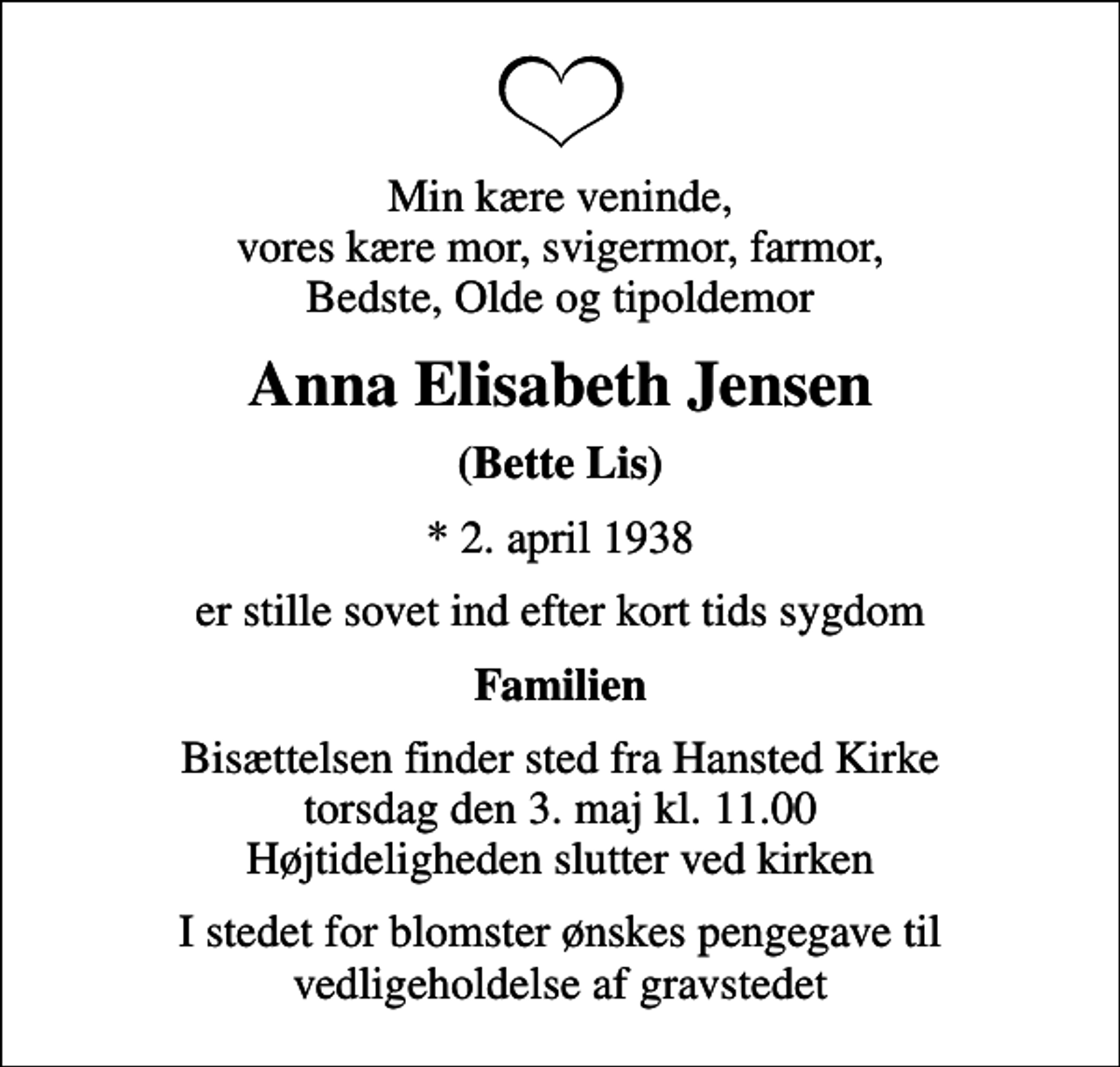 <p>Min kære veninde, vores kære mor, svigermor, farmor, Bedste, Olde og tipoldemor<br />Anna Elisabeth Jensen<br />(Bette Lis)<br />* 2. april 1938<br />er stille sovet ind efter kort tids sygdom<br />Familien<br />Bisættelsen finder sted fra Hansted Kirke torsdag den 3. maj kl. 11.00 Højtideligheden slutter ved kirken<br />I stedet for blomster ønskes pengegave til vedligeholdelse af gravstedet</p>