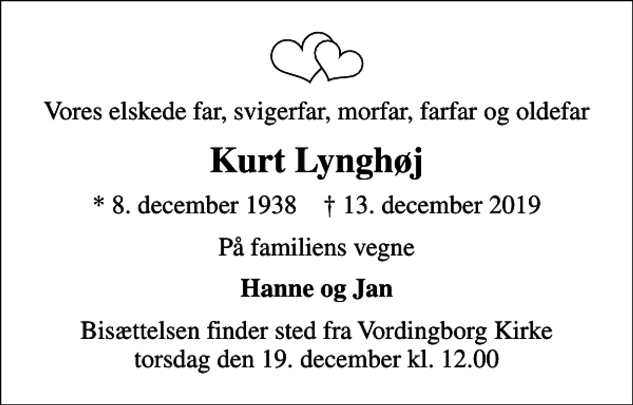 <p>Vores elskede far, svigerfar, morfar, farfar og oldefar<br />Kurt Lynghøj<br />* 8. december 1938 ✝ 13. december 2019<br />På familiens vegne<br />Hanne og Jan<br />Bisættelsen finder sted fra Vordingborg Kirke torsdag den 19. december kl. 12.00</p>
