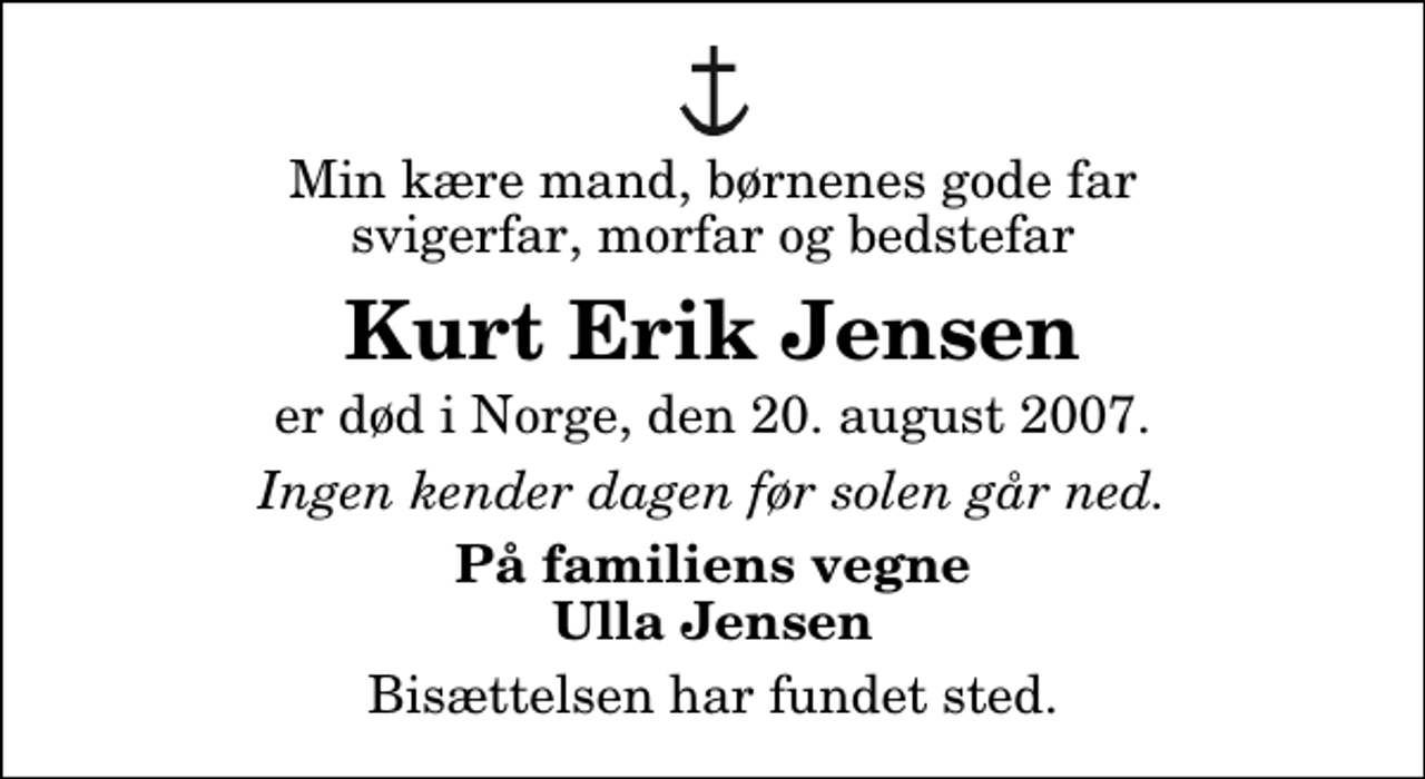 <p>Min kære mand, børnenes gode far svigerfar, morfar og bedstefar<br />Kurt Erik Jensen<br />er død i Norge, den 20. august 2007.<br />Ingen kender dagen før solen går ned.<br />På familiens vegne Ulla Jensen<br />Bisættelsen har fundet sted.</p>