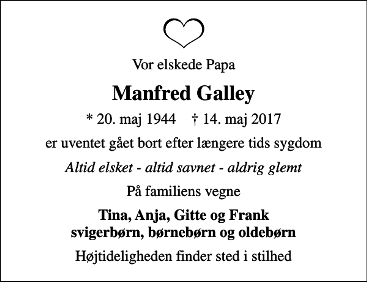 <p>Vor elskede Papa<br />Manfred Galley<br />* 20. maj 1944 ✝ 14. maj 2017<br />er uventet gået bort efter længere tids sygdom<br />Altid elsket - altid savnet - aldrig glemt<br />På familiens vegne<br />Tina, Anja, Gitte og Frank svigerbørn, børnebørn og oldebørn<br />Højtideligheden finder sted i stilhed</p>