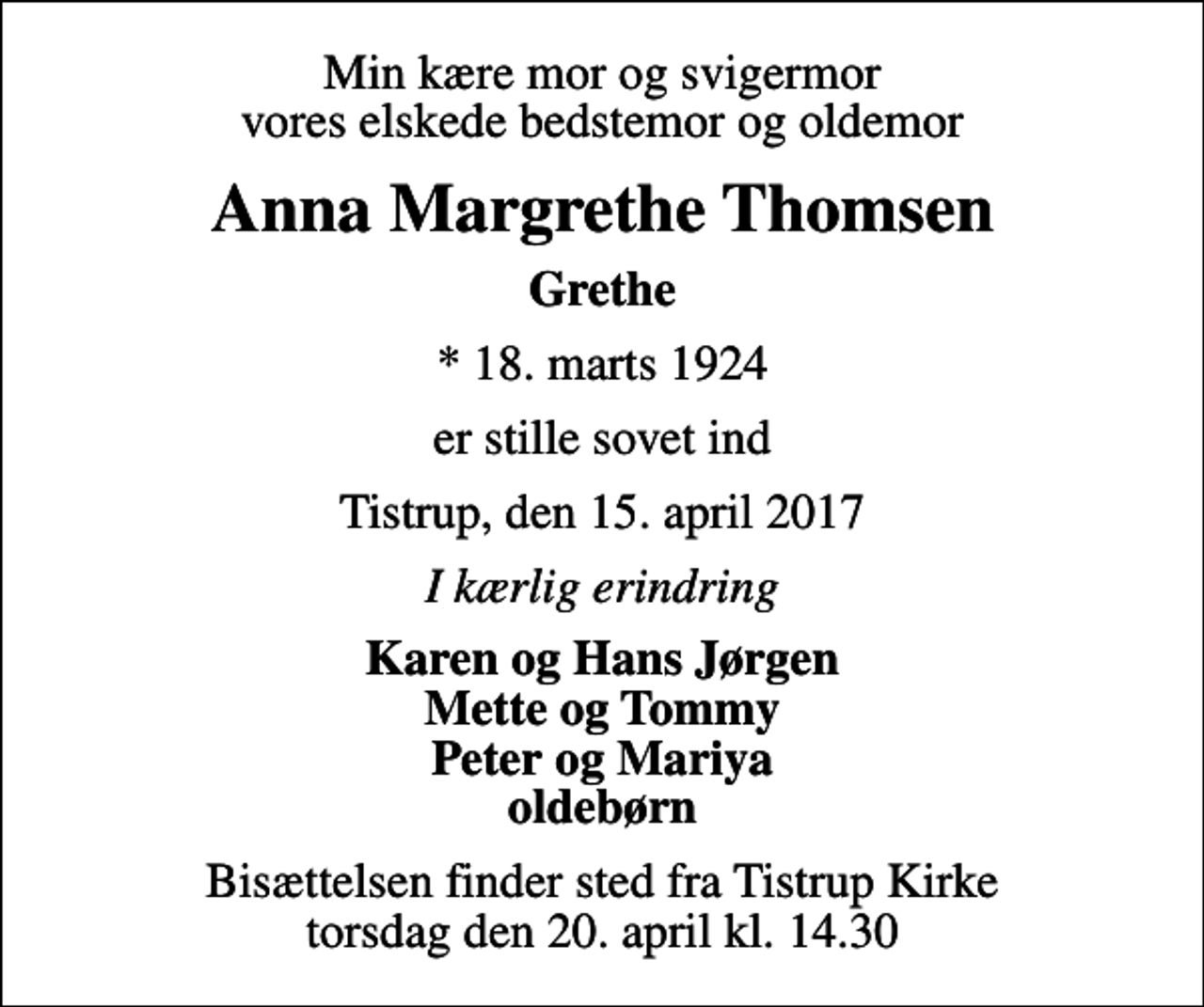 <p>Min kære mor og svigermor vores elskede bedstemor og oldemor<br />Anna Margrethe Thomsen<br />Grethe<br />* 18. marts 1924<br />er stille sovet ind<br />Tistrup, den 15. april 2017<br />I kærlig erindring<br />Karen og Hans Jørgen Mette og Tommy Peter og Mariya oldebørn<br />Bisættelsen finder sted fra Tistrup Kirke torsdag den 20. april kl. 14.30</p>