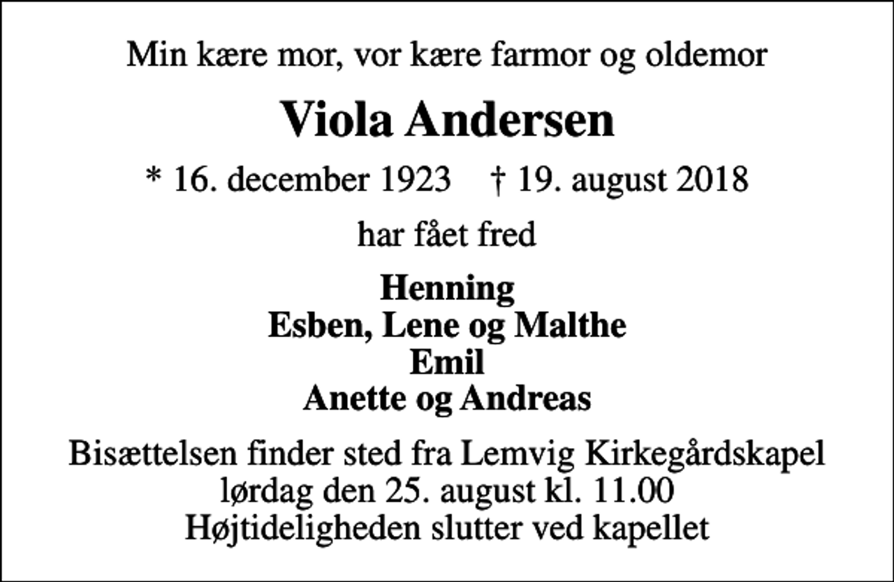 <p>Min kære mor, vor kære farmor og oldemor<br />Viola Andersen<br />* 16. december 1923 ✝ 19. august 2018<br />har fået fred<br />Henning Esben, Lene og Malthe Emil Anette og Andreas<br />Bisættelsen finder sted fra Lemvig Kirkegårdskapel lørdag den 25. august kl. 11.00 Højtideligheden slutter ved kapellet</p>