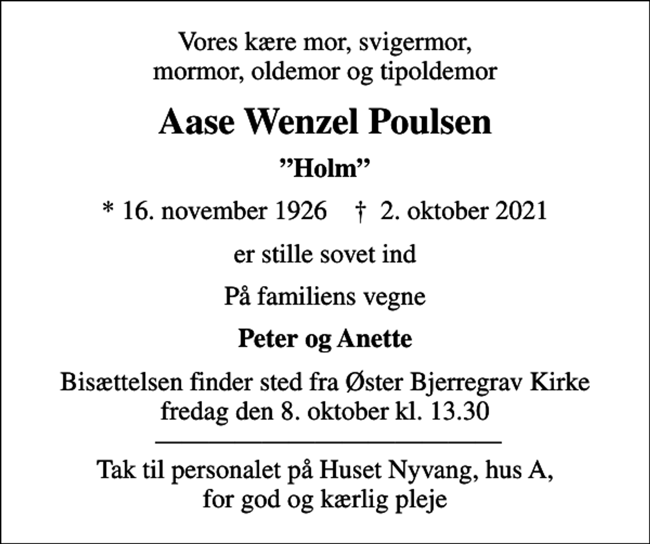<p>Vores kære mor, svigermor, mormor, oldemor og tipoldemor<br />Aase Wenzel Poulsen<br />Holm<br />* 16. november 1926 ✝ 2. oktober 2021<br />er stille sovet ind<br />På familiens vegne<br />Peter og Anette<br />Bisættelsen finder sted fra Øster Bjerregrav Kirke fredag den 8. oktober kl. 13.30 Tak til personalet på Huset Nyvang, hus A, for god og kærlig pleje</p>