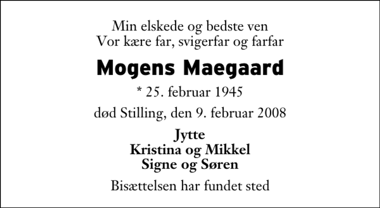 <p>Min elskede og bedste ven Vor kære far, svigerfar og farfar<br />Mogens Maegaard<br />* 25. februar 1945<br />død Stilling, den 9. februar 2008<br />Jytte Kristina og Mikkel Signe og Søren<br />Bisættelsen har fundet sted</p>