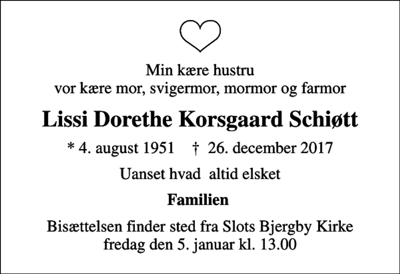 <p>Min kære hustru vor kære mor, svigermor, mormor og farmor<br />Lissi Dorethe Korsgaard Schiøtt<br />* 4. august 1951 ✝ 26. december 2017<br />Uanset hvad altid elsket<br />Familien<br />Bisættelsen finder sted fra Slots Bjergby Kirke fredag den 5. januar kl. 13.00</p>