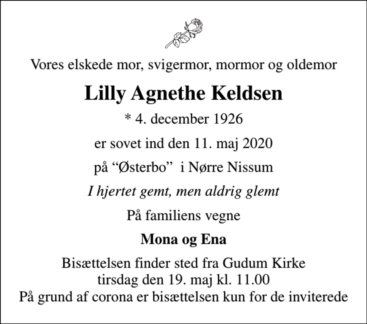 <p>Vores elskede mor, svigermor, mormor og oldemor<br />Lilly Agnethe Keldsen<br />* 4. december 1926<br />er sovet ind den 11. maj 2020<br />på Østerbo i Nørre Nissum<br />I hjertet gemt, men aldrig glemt<br />På familiens vegne<br />Mona og Ena<br />Bisættelsen finder sted fra Gudum Kirke tirsdag den 19. maj kl. 11.00 På grund af corona er bisættelsen kun for de inviterede</p>