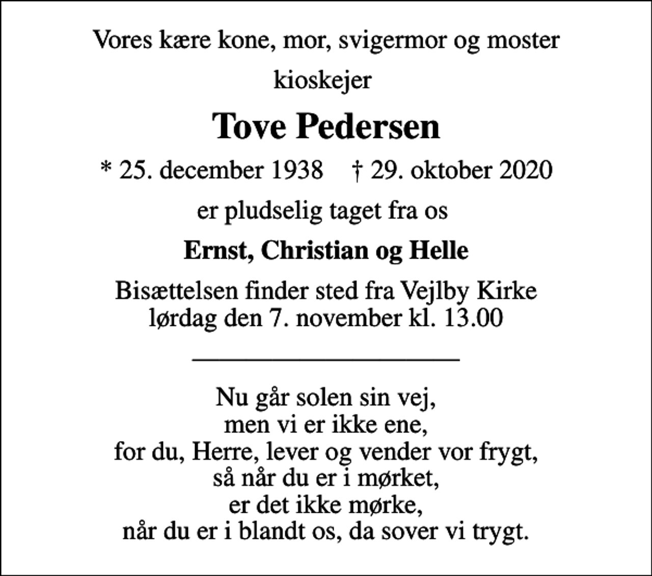 <p>Vores kære kone, mor, svigermor og moster<br />kioskejer<br />Tove Pedersen<br />* 25. december 1938 ✝ 29. oktober 2020<br />er pludselig taget fra os<br />Ernst, Christian og Helle<br />Bisættelsen finder sted fra Vejlby Kirke lørdag den 7. november kl. 13.00<br />Nu går solen sin vej, men vi er ikke ene, for du, Herre, lever og vender vor frygt, så når du er i mørket, er det ikke mørke, når du er i blandt os, da sover vi trygt.</p>