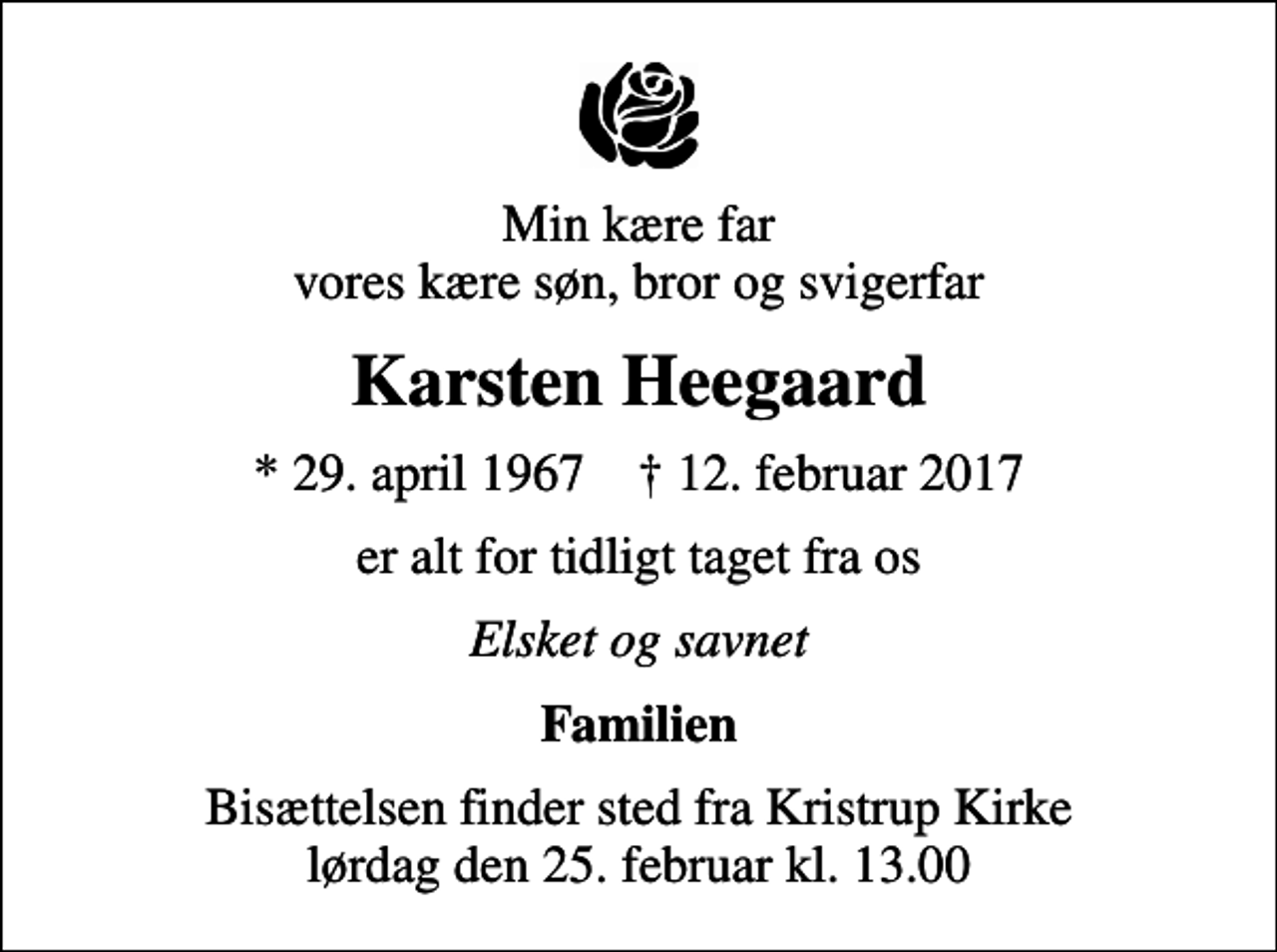 <p>Min kære far vores kære søn, bror og svigerfar<br />Karsten Heegaard<br />* 29. april 1967 ✝ 12. februar 2017<br />er alt for tidligt taget fra os<br />Elsket og savnet<br />Familien<br />Bisættelsen finder sted fra Kristrup Kirke lørdag den 25. februar kl. 13.00</p>