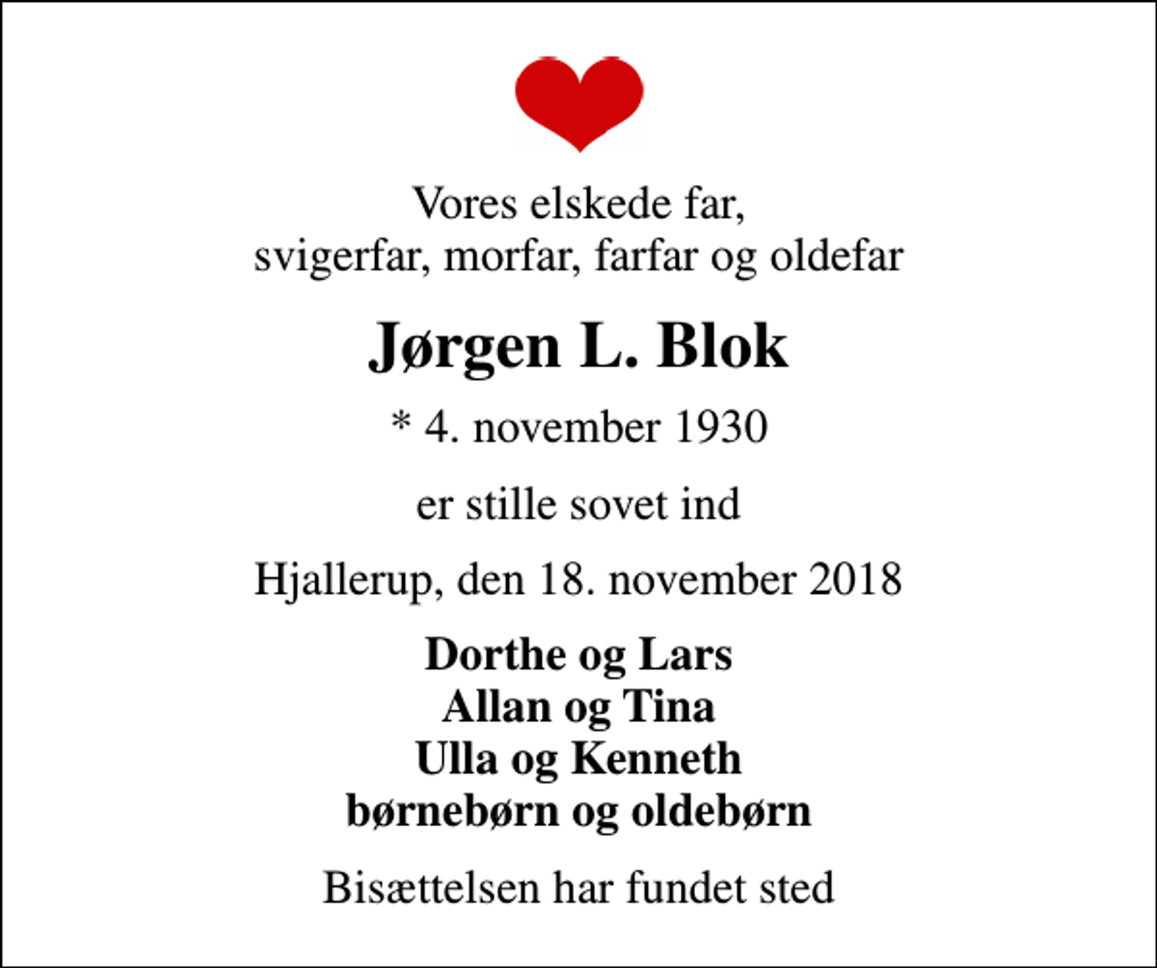 <p>Vores elskede far, svigerfar, morfar, farfar og oldefar<br />Jørgen L. Blok<br />* 4. november 1930<br />er stille sovet ind<br />Hjallerup, den 18. november 2018<br />Dorthe og Lars Allan og Tina Ulla og Kenneth børnebørn og oldebørn<br />Bisættelsen har fundet sted</p>