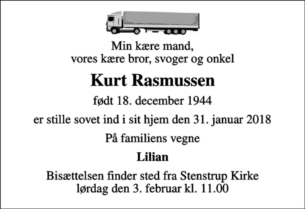 <p>Min kære mand, vores kære bror, svoger og onkel<br />Kurt Rasmussen<br />født 18. december 1944<br />er stille sovet ind i sit hjem den 31. januar 2018<br />På familiens vegne<br />Lilian<br />Bisættelsen finder sted fra Stenstrup Kirke lørdag den 3. februar kl. 11.00</p>