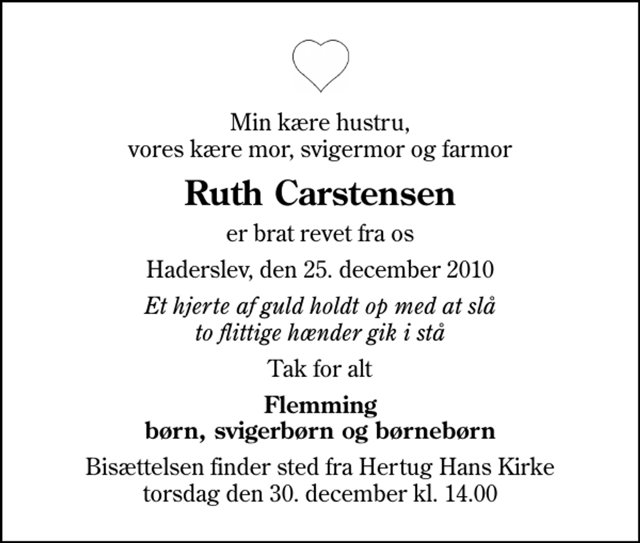 <p>Min kære hustru, vores kære mor, svigermor og farmor<br />Ruth Carstensen<br />er brat revet fra os<br />Haderslev, den 25. december 2010<br />Et hjerte af guld holdt op med at slå to flittige hænder gik i stå<br />Tak for alt<br />Flemming børn, svigerbørn og børnebørn<br />Bisættelsen finder sted fra Hertug Hans Kirke torsdag den 30. december kl. 14.00</p>