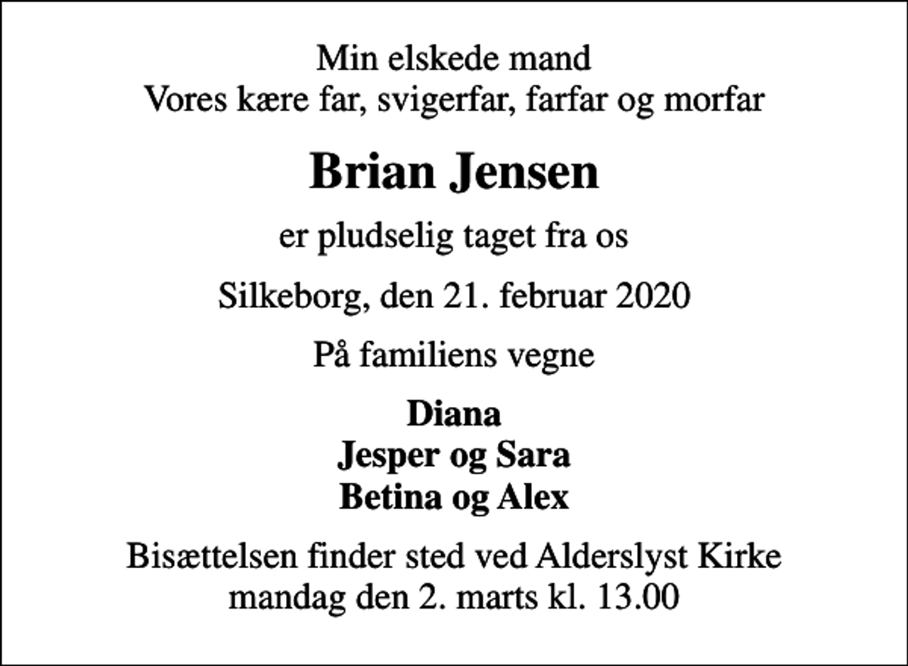 <p>Min elskede mand Vores kære far, svigerfar, farfar og morfar<br />Brian Jensen<br />er pludselig taget fra os<br />Silkeborg, den 21. februar 2020<br />På familiens vegne<br />Diana Jesper og Sara Betina og Alex<br />Bisættelsen finder sted ved Alderslyst Kirke mandag den 2. marts kl. 13.00</p>