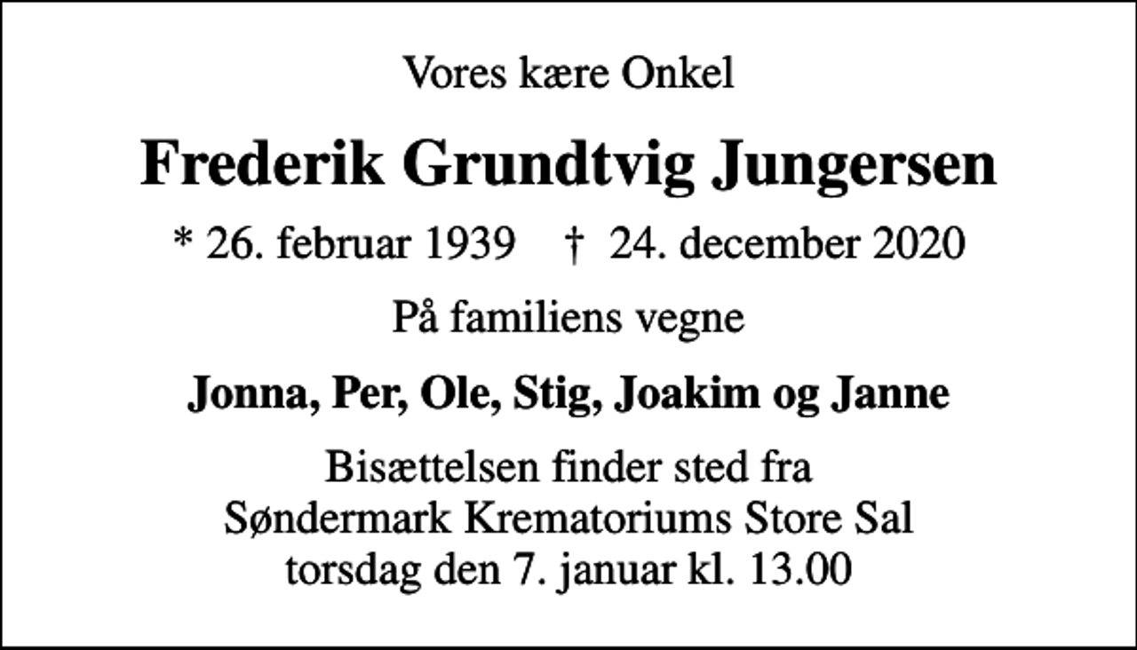 <p>Vores kære Onkel<br />Frederik Grundtvig Jungersen<br />* 26. februar 1939 ✝ 24. december 2020<br />På familiens vegne<br />Jonna, Per, Ole, Stig, Joakim og Janne<br />Bisættelsen finder sted fra Søndermark Krematoriums Store Sal torsdag den 7. januar kl. 13.00</p>