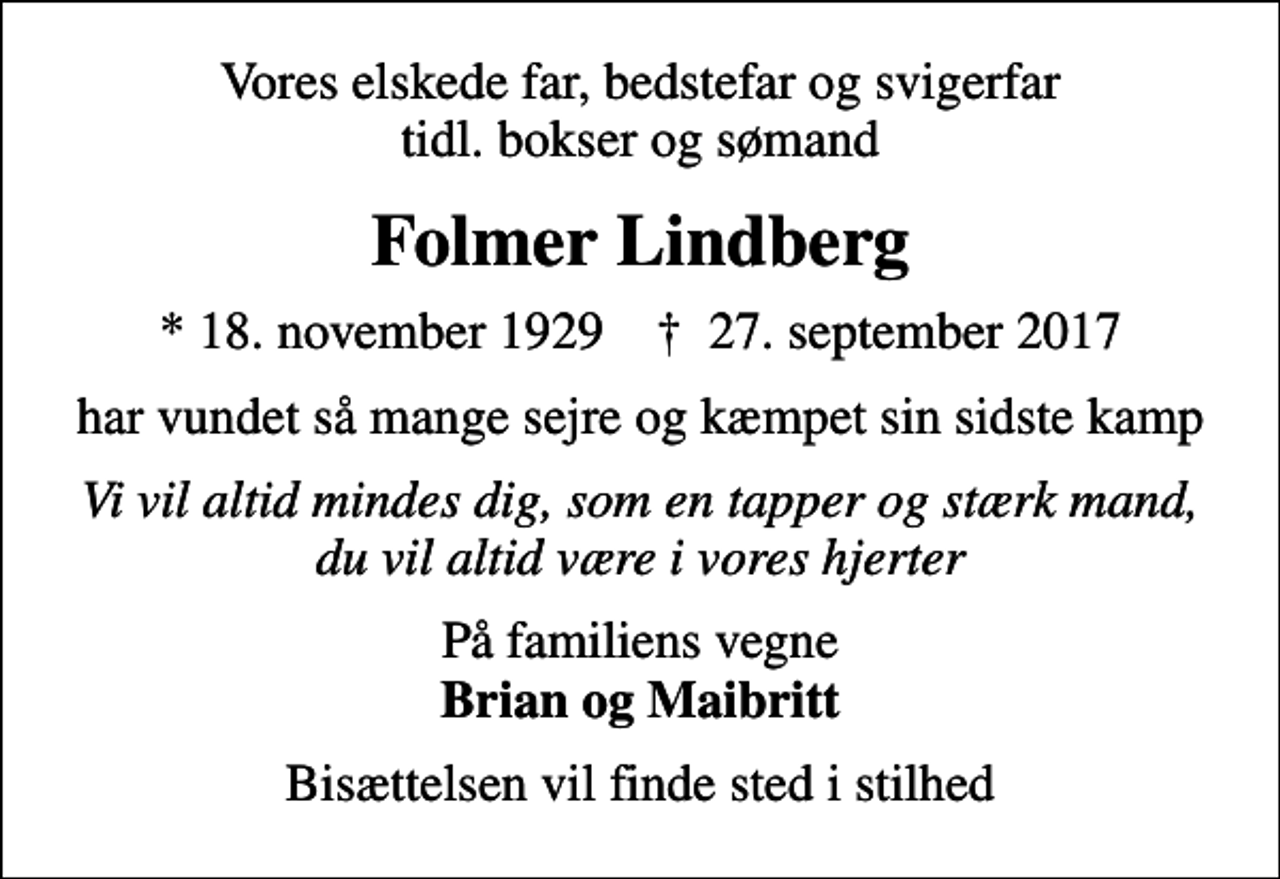 <p>Vores elskede far, bedstefar og svigerfar tidl. bokser og sømand<br />Folmer Lindberg<br />* 18. november 1929 ✝ 27. september 2017<br />har vundet så mange sejre og kæmpet sin sidste kamp<br />Vi vil altid mindes dig, som en tapper og stærk mand, du vil altid være i vores hjerter<br />På familiens vegne <em>Brian og Maibritt</em><br />Bisættelsen vil finde sted i stilhed</p>