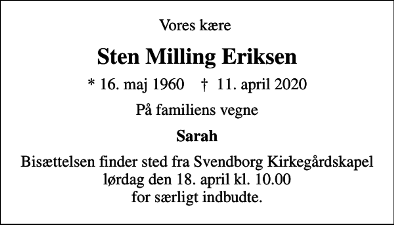 <p>Vores kære<br />Sten Milling Eriksen<br />* 16. maj 1960 ✝ 11. april 2020<br />På familiens vegne<br />Sarah<br />Bisættelsen finder sted fra Svendborg Kirkegårdskapel lørdag den 18. april kl. 10.00 for særligt indbudte.</p>