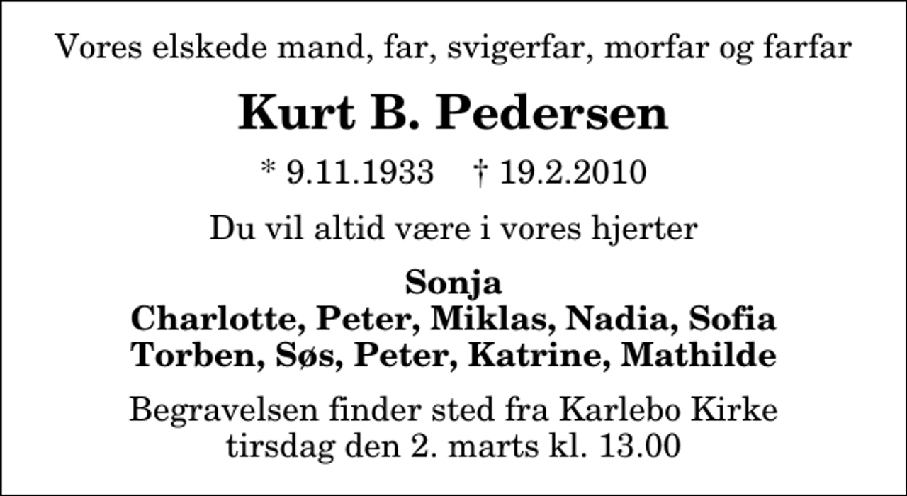 <p>Vores elskede mand, far, svigerfar, morfar og farfar<br />Kurt B. Pedersen<br />* 9.11.1933 ✝ 19.2.2010<br />Du vil altid være i vores hjerter<br />Sonja Charlotte, Peter, Miklas, Nadia, Sofia Torben, Søs, Peter, Katrine, Mathilde<br />Begravelsen finder sted fra Karlebo Kirke tirsdag den 2. marts kl. 13.00</p>