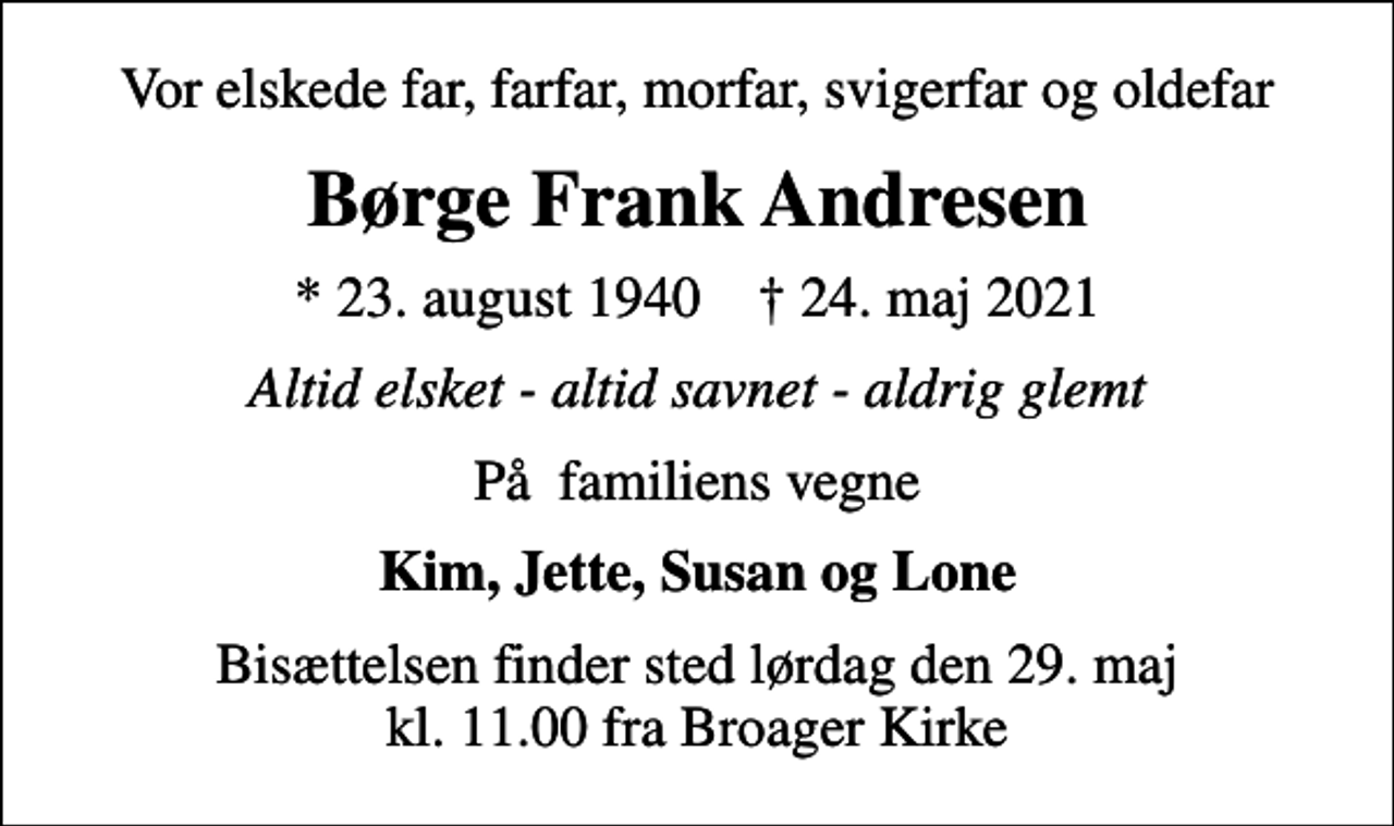 <p>Vor elskede far, farfar, morfar, svigerfar og oldefar<br />Børge Frank Andresen<br />* 23. august 1940 ✝ 24. maj 2021<br />Altid elsket - altid savnet - aldrig glemt<br />På familiens vegne<br />Kim, Jette, Susan og Lone<br />Bisættelsen finder sted lørdag den 29. maj kl. 11.00 fra Broager Kirke</p>
