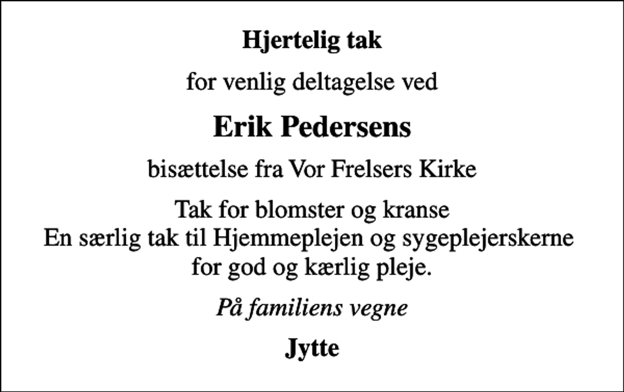 <p>Hjertelig tak<br />for venlig deltagelse ved<br />Erik Pedersens<br />bisættelse fra Vor Frelsers Kirke<br />Tak for blomster og kranse En særlig tak til Hjemmeplejen og sygeplejerskerne for god og kærlig pleje.<br />På familiens vegne<br />Jytte</p>