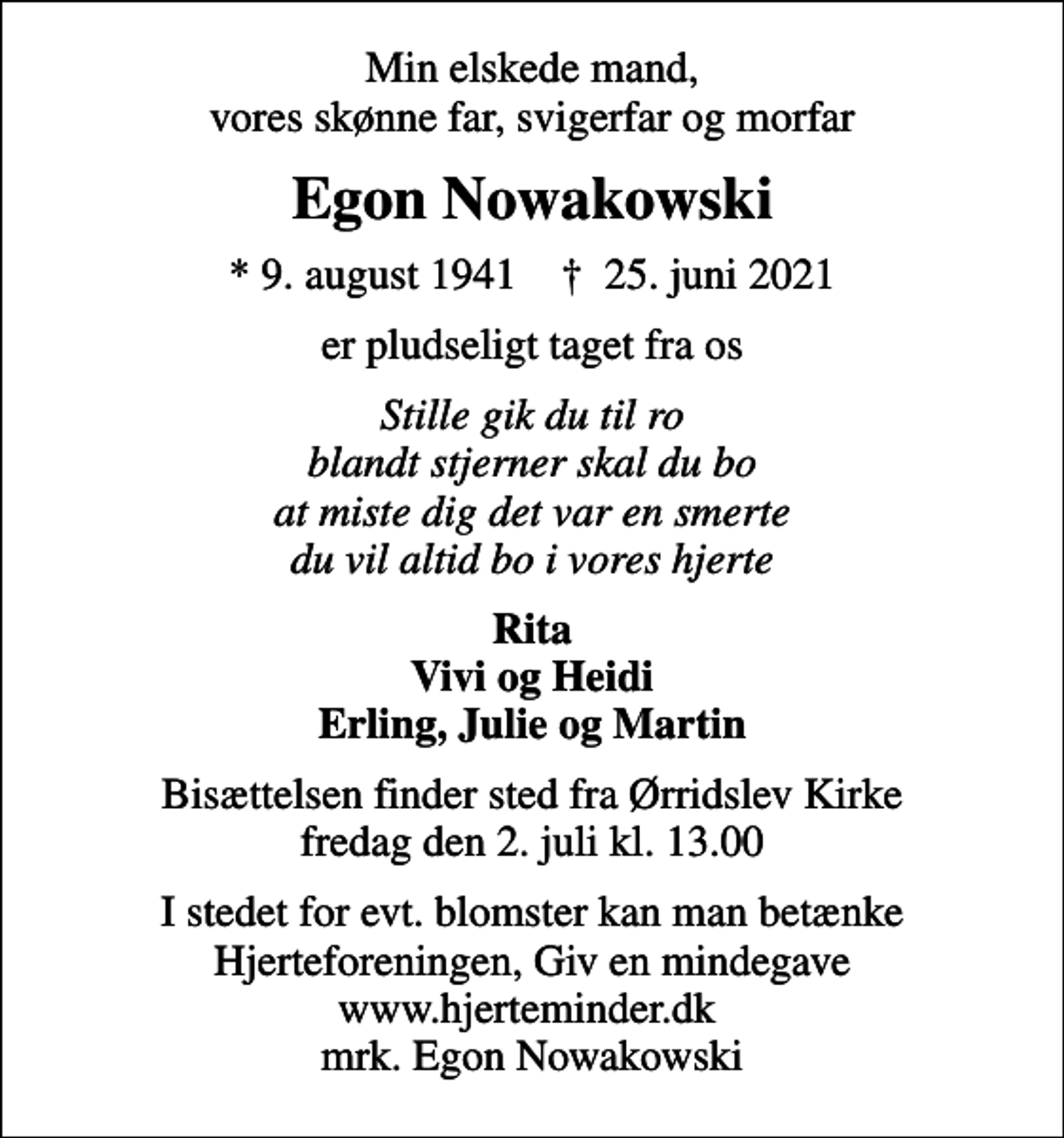 <p>Min elskede mand, vores skønne far, svigerfar og morfar<br />Egon Nowakowski<br />* 9. august 1941 ✝ 25. juni 2021<br />er pludseligt taget fra os<br />Stille gik du til ro blandt stjerner skal du bo at miste dig det var en smerte du vil altid bo i vores hjerte<br />Rita Vivi og Heidi Erling, Julie og Martin<br />Bisættelsen finder sted fra Ørridslev Kirke fredag den 2. juli kl. 13.00<br />I stedet for evt. blomster kan man betænke<br />Hjerteforeningen www.hjerteminder.dkmrk. Egon<br />Nowakowski</p>