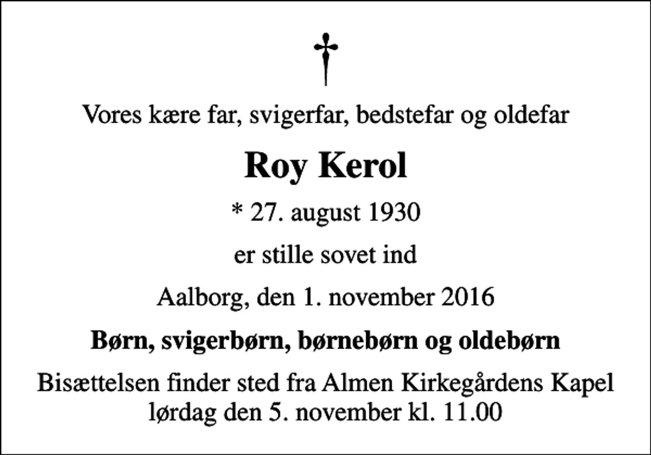 <p>Vores kære far, svigerfar, bedstefar og oldefar<br />Roy Kerol<br />* 27. august 1930<br />er stille sovet ind<br />Aalborg, den 1. november 2016<br />Børn, svigerbørn, børnebørn og oldebørn<br />Bisættelsen finder sted fra Almen Kirkegårdens Kapel lørdag den 5. november kl. 11.00</p>