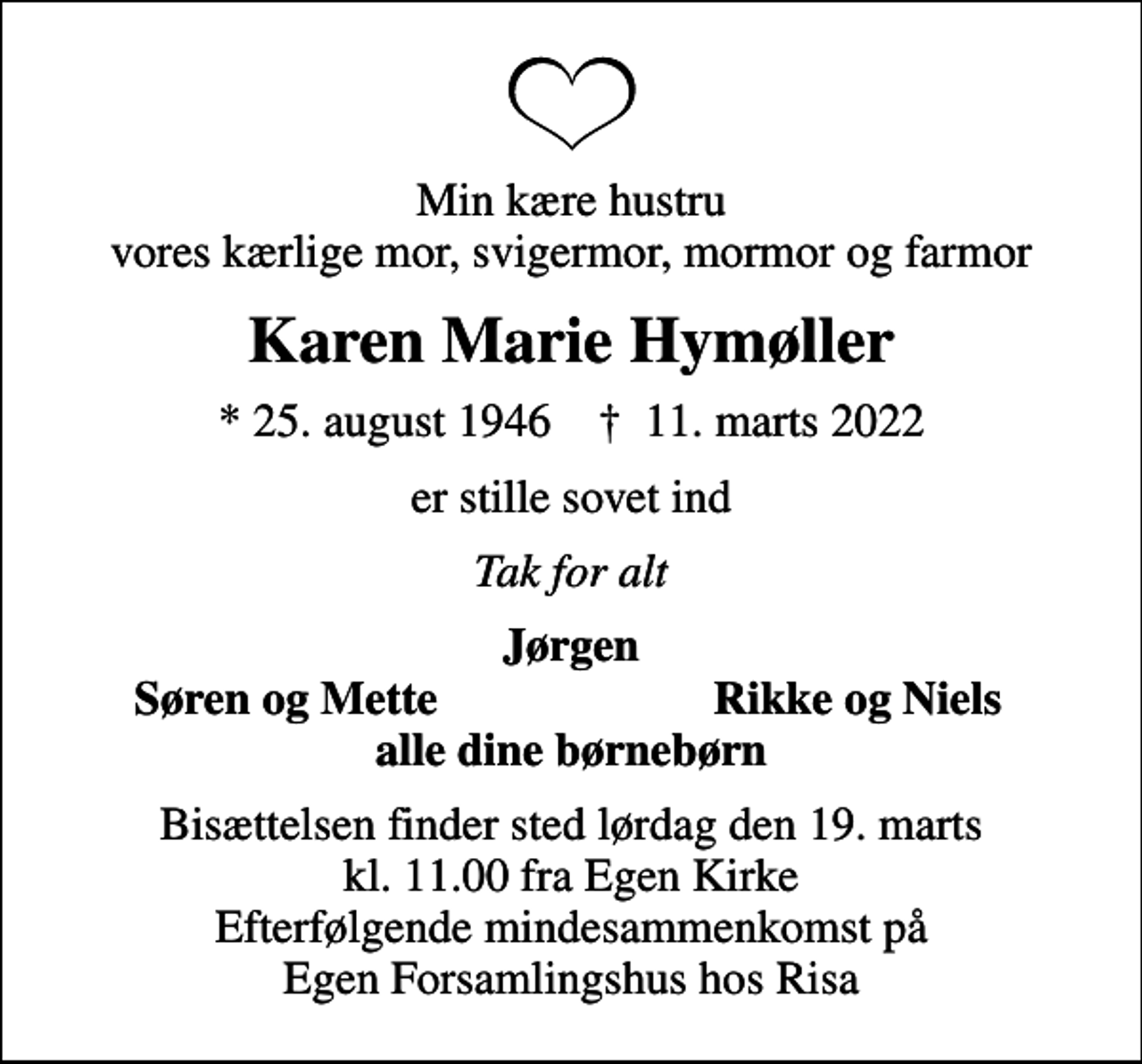 <p>Min kære hustru vores kærlige mor, svigermor, mormor og farmor<br />Karen Marie Hymøller<br />* 25. august 1946 ✝ 11. marts 2022<br />er stille sovet ind<br />Tak for alt<br />Jørgen<br />Søren og Mette<br />Rikke og Niels<br />Bisættelsen finder sted lørdag den 19. marts kl. 11.00 fra Egen Kirke Efterfølgende mindesammenkomst på Egen Forsamlingshus hos Risa</p>