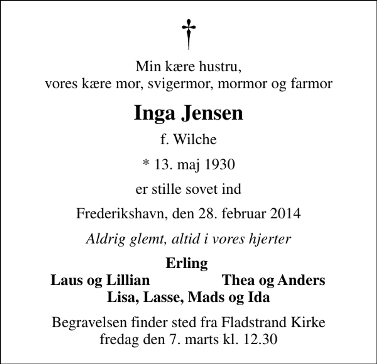<p>Min kære hustru, vores kære mor, svigermor, mormor og farmor<br />Inga Jensen<br />f. Wilche<br />* 13. maj 1930<br />er stille sovet ind<br />Frederikshavn, den 28. februar 2014<br />Aldrig glemt, altid i vores hjerter<br />Erling<br />Laus og Lillian<br />Thea og Anders<br />Begravelsen finder sted fra Fladstrand Kirke fredag den 7. marts kl. 12.30</p>