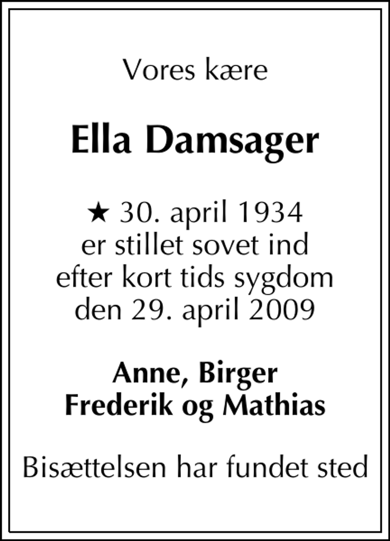 <p>Vores kære<br />Ella Damsager<br />* 30. april 1934 er stillet sovet ind efter kort tids sygdom den 29. april 2009<br />Anne, Birger Frederik og Mathias<br />Bisættelsen har fundet sted</p>