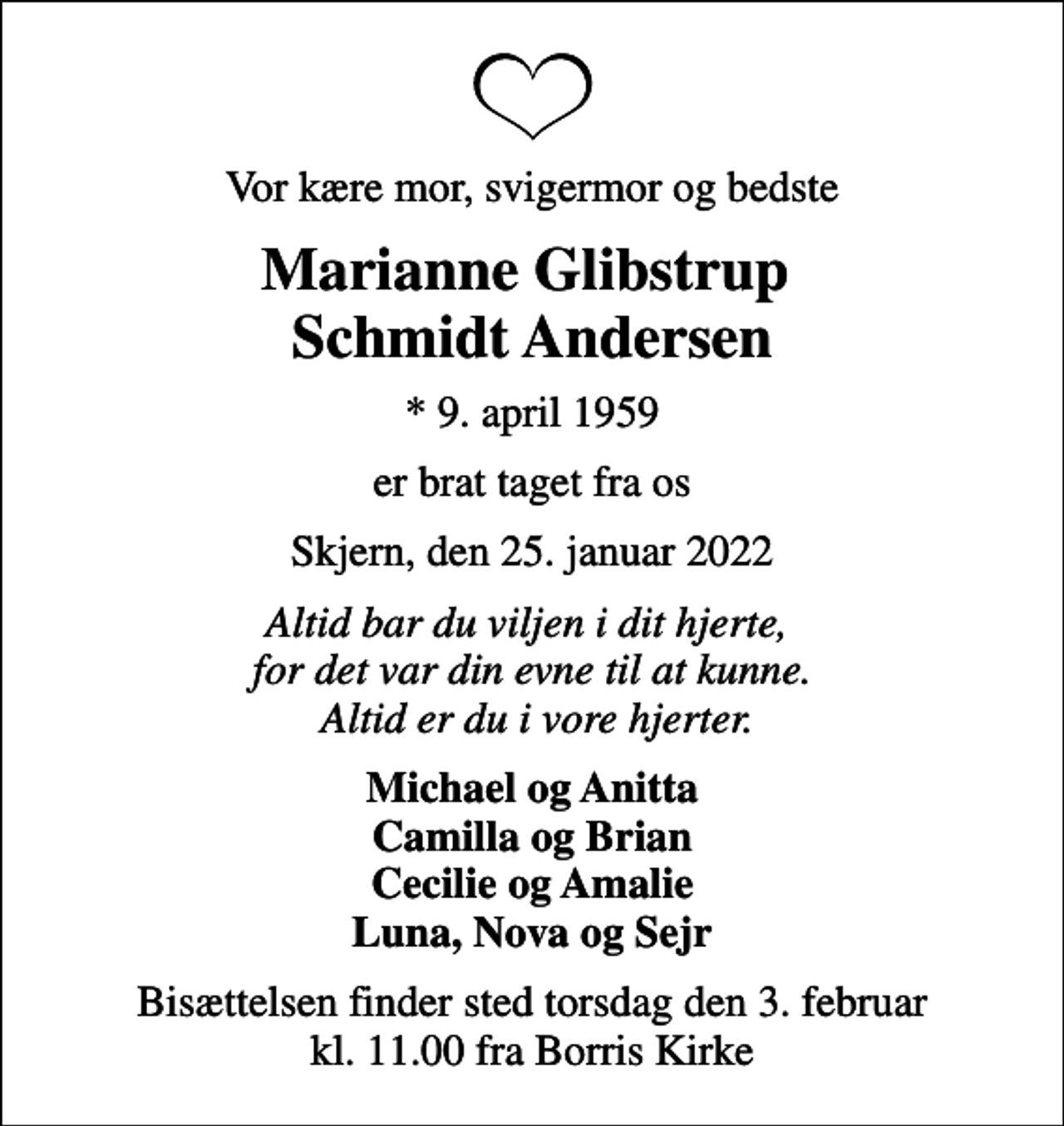 <p>Vor kære mor, svigermor og bedste<br />Marianne Glibstrup Schmidt Andersen<br />* 9. april 1959<br />er brat taget fra os<br />Skjern, den 25. januar 2022<br />Altid bar du viljen i dit hjerte, for det var din evne til at kunne. Altid er du i vore hjerter.<br />Michael og Anitta Camilla og Brian Cecilie og Amalie Luna, Nova og Sejr<br />Bisættelsen finder sted torsdag den 3. februar kl. 11.00 fra Borris Kirke</p>