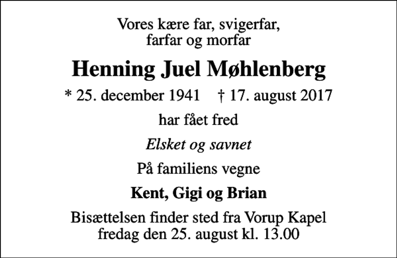 <p>Vores kære far, svigerfar, farfar og morfar<br />Henning Juel Møhlenberg<br />* 25. december 1941 ✝ 17. august 2017<br />har fået fred<br />Elsket og savnet<br />På familiens vegne<br />Kent, Gigi og Brian<br />Bisættelsen finder sted fra Vorup Kapel fredag den 25. august kl. 13.00</p>