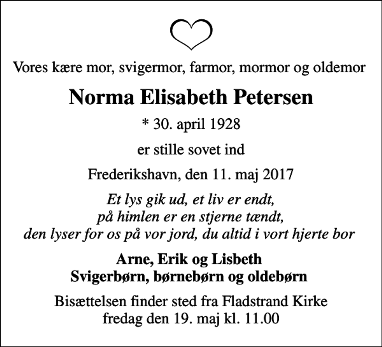<p>Vores kære mor, svigermor, farmor, mormor og oldemor<br />Norma Elisabeth Petersen<br />* 30. april 1928<br />er stille sovet ind<br />Frederikshavn, den 11. maj 2017<br />Et lys gik ud, et liv er endt, på himlen er en stjerne tændt, den lyser for os på vor jord, du altid i vort hjerte bor<br />Arne, Erik og Lisbeth Svigerbørn, børnebørn og oldebørn<br />Bisættelsen finder sted fra Fladstrand Kirke fredag den 19. maj kl. 11.00</p>