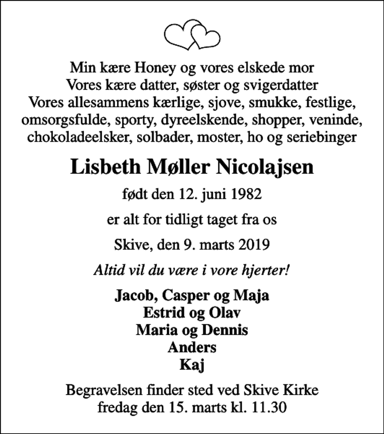 <p>Min kære Honey og vores elskede mor Vores kære datter, søster og svigerdatter Vores allesammens kærlige, sjove, smukke, festlige, omsorgsfulde, sporty, dyreelskende, shopper, veninde, chokoladeelsker, solbader, moster, ho og seriebinger<br />Lisbeth Møller Nicolajsen<br />født den 12. juni 1982<br />er alt for tidligt taget fra os<br />Skive, den 9. marts 2019<br />Altid vil du være i vore hjerter!<br />Jacob, Casper og Maja Estrid og Olav Maria og Dennis Anders Kaj<br />Begravelsen finder sted ved Skive Kirke fredag den 15. marts kl. 11.30</p>