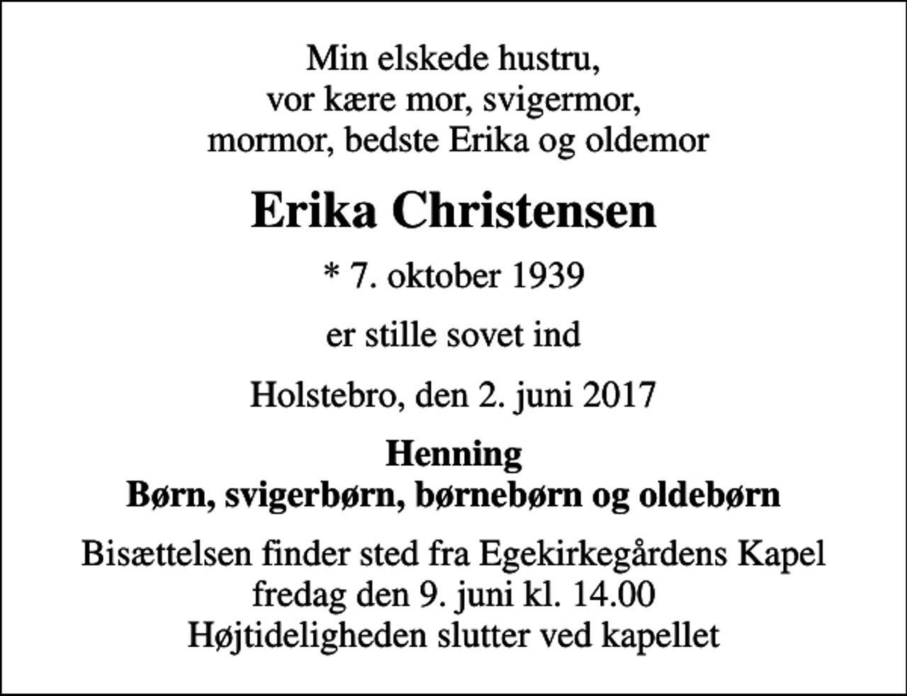 <p>Min elskede hustru, vor kære mor, svigermor, mormor, bedste Erika og oldemor<br />Erika Christensen<br />* 7. oktober 1939<br />er stille sovet ind<br />Holstebro, den 2. juni 2017<br />Henning Børn, svigerbørn, børnebørn og oldebørn<br />Bisættelsen finder sted fra Egekirkegårdens Kapel fredag den 9. juni kl. 14.00 Højtideligheden slutter ved kapellet</p>