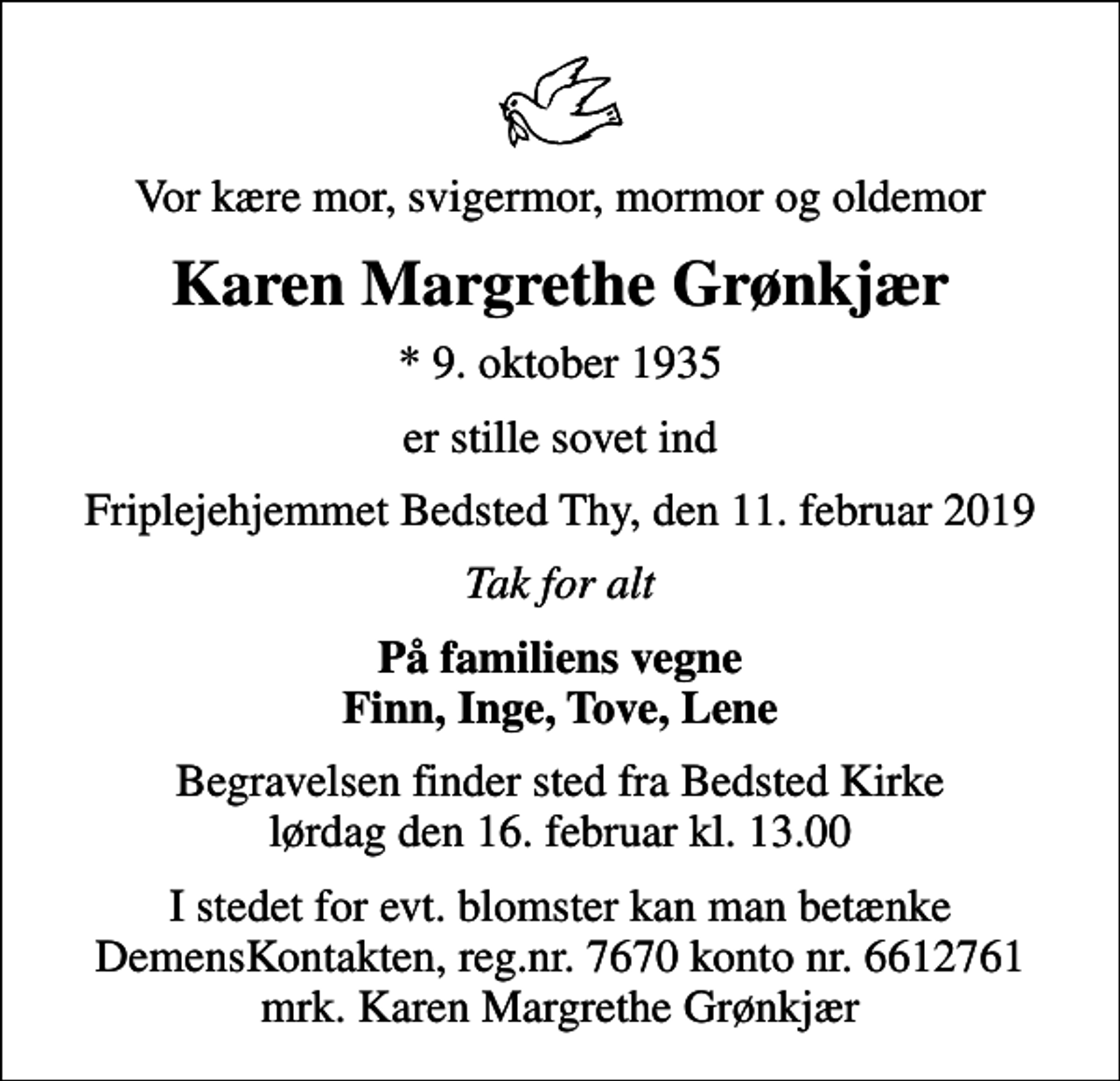 <p>Vor kære mor, svigermor, mormor og oldemor<br />Karen Margrethe Grønkjær<br />* 9. oktober 1935<br />er stille sovet ind<br />Friplejehjemmet Bedsted Thy, den 11. februar 2019<br />Tak for alt<br />På familiens vegne Finn, Inge, Tove, Lene<br />Begravelsen finder sted fra Bedsted Kirke lørdag den 16. februar kl. 13.00<br />I stedet for evt. blomster kan man betænke<br />DemensKontakten reg.nr.7670kontonr.6612761mrk. Karen Margrethe<br />Grønkjær</p>