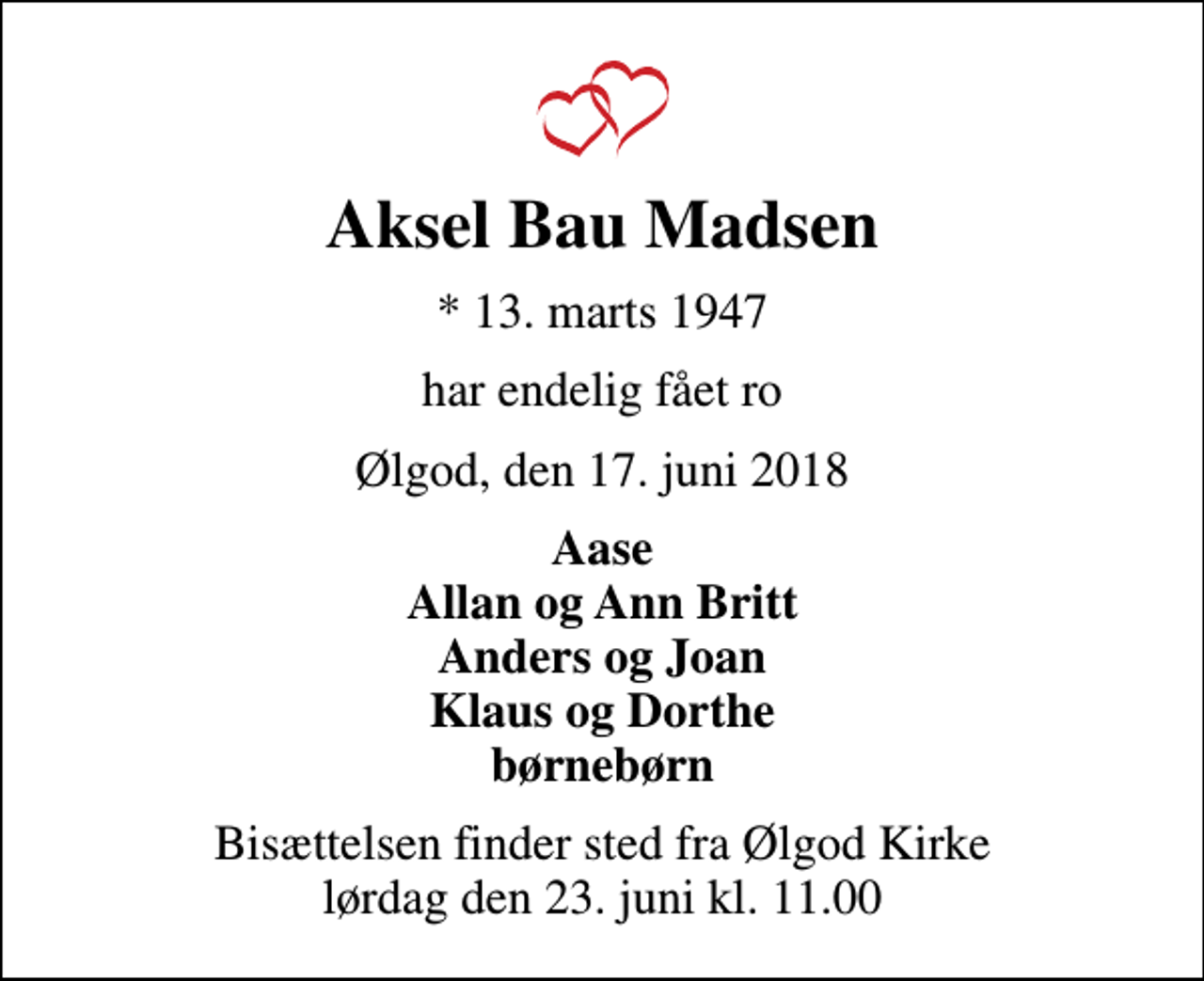 <p>Aksel Bau Madsen<br />* 13. marts 1947<br />har endelig fået ro<br />Ølgod, den 17. juni 2018<br />Aase Allan og Ann Britt Anders og Joan Klaus og Dorthe børnebørn<br />Bisættelsen finder sted fra Ølgod Kirke lørdag den 23. juni kl. 11.00</p>