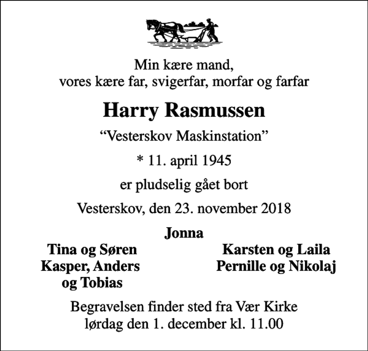 <p>Min kære mand, vores kære far, svigerfar, morfar og farfar<br />Harry Rasmussen<br />Vesterskov Maskinstation<br />* 11. april 1945<br />er pludselig gået bort<br />Vesterskov, den 23. november 2018<br />Jonna<br />Tina og Søren<br />Karsten og Laila<br />Kasper, Anders<br />Pernille og Nikolaj<br />og Tobias<br />Begravelsen finder sted fra Vær Kirke lørdag den 1. december kl. 11.00</p>