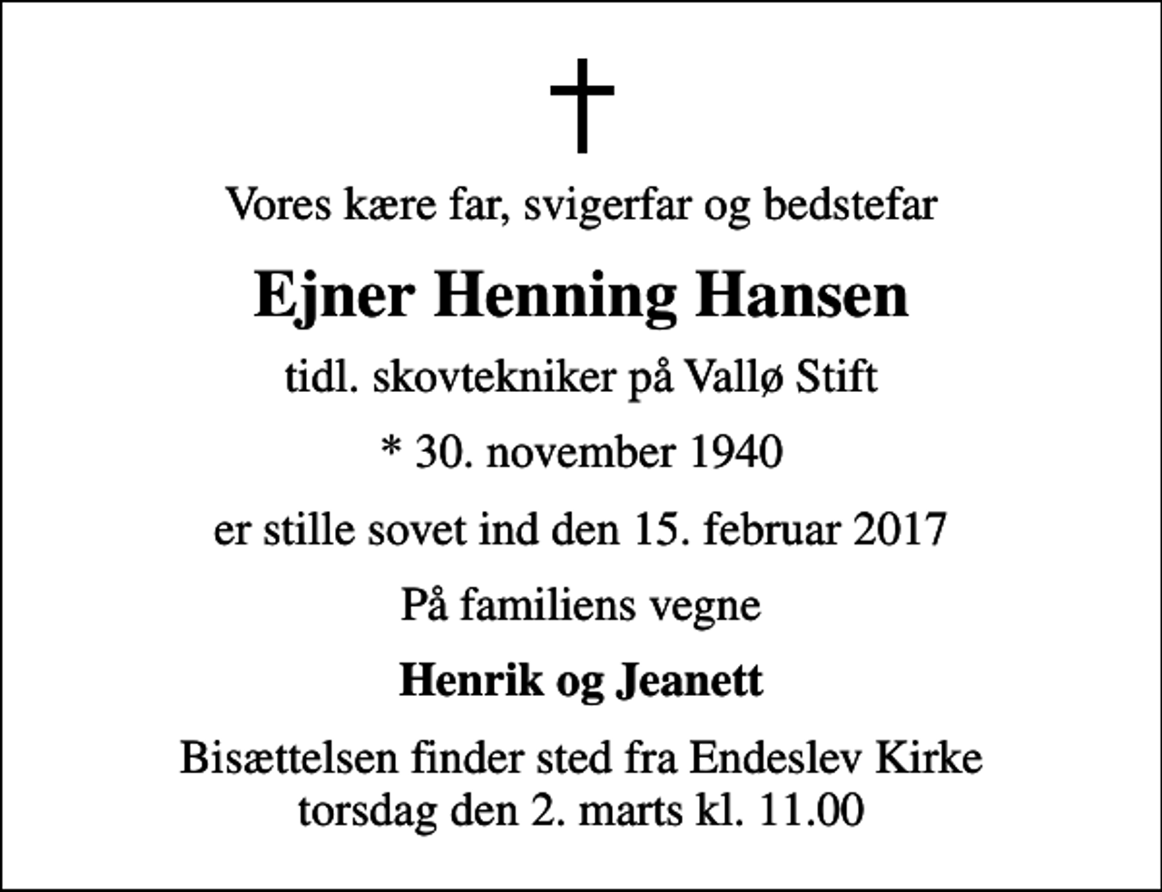 <p>Vores kære far, svigerfar og bedstefar<br />Ejner Henning Hansen<br />tidl. skovtekniker på Vallø Stift<br />* 30. november 1940<br />er stille sovet ind den 15. februar 2017<br />På familiens vegne<br />Henrik og Jeanett<br />Bisættelsen finder sted fra Endeslev Kirke torsdag den 2. marts kl. 11.00</p>