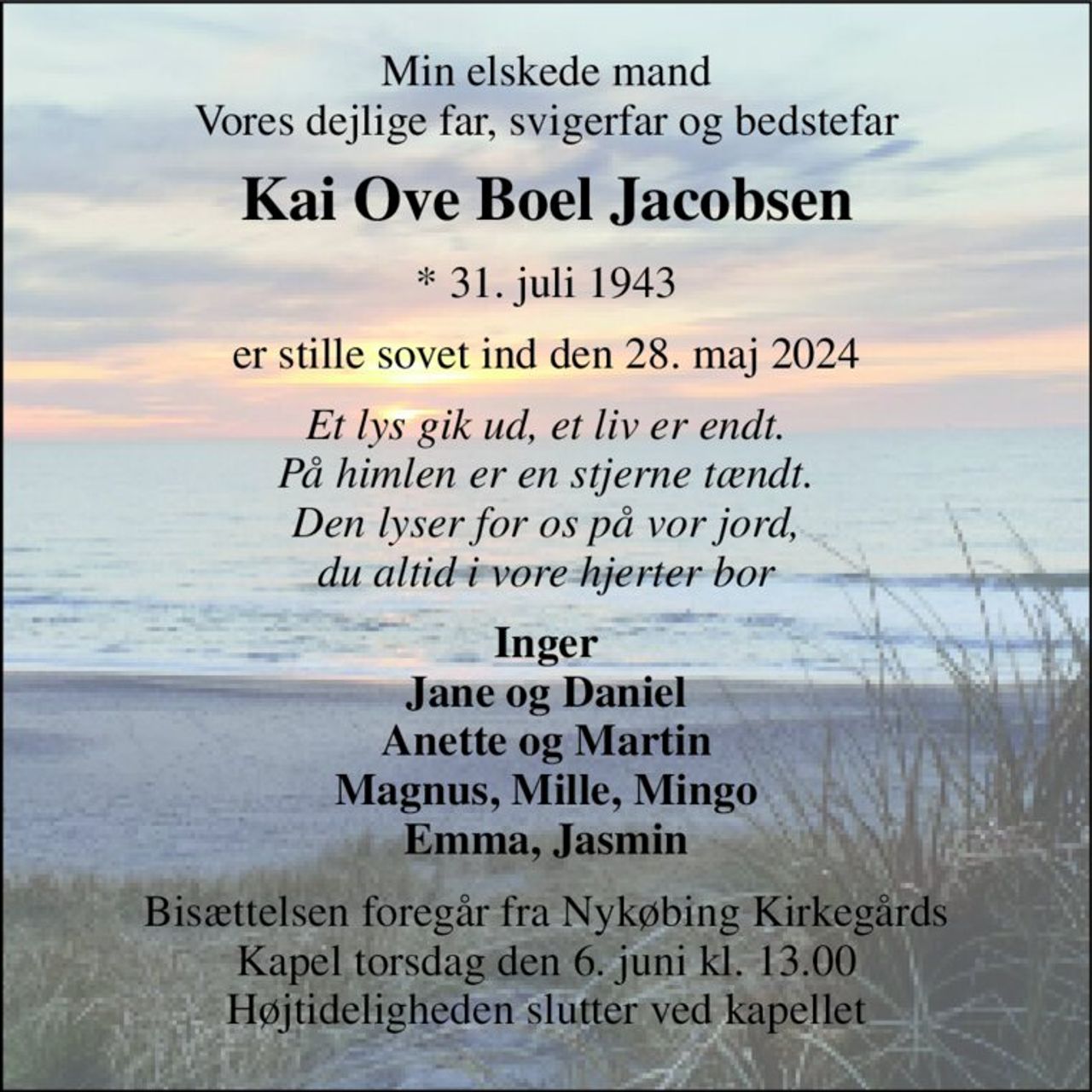 Min elskede mand Vores dejlige far, svigerfar og bedstefar 
Kai Ove Boel Jacobsen 
*​ 31. juli 1943 
er stille sovet ind den 28. maj 2024 
Et lys gik ud, et liv er endt. På himlen er en stjerne tændt. Den lyser for os på vor jord, du altid i vore hjerter bor 
Inger Jane og Daniel Anette og Martin Magnus, Mille, Mingo Emma, Jasmin 
Bisættelsen foregår fra Nykøbing Kirkegårds Kapel torsdag den 6. juni kl. 13.00 Højtideligheden slutter ved kapellet