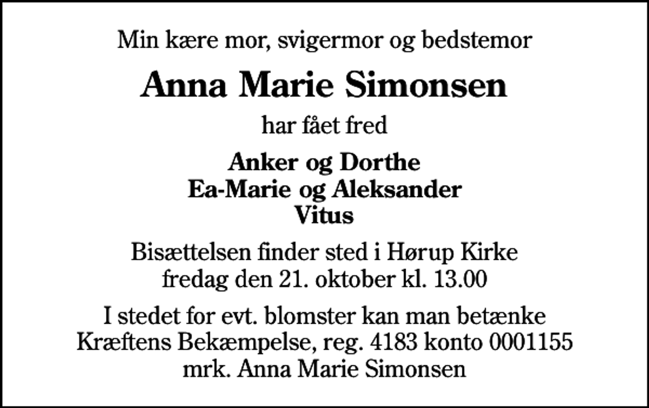 <p>Min kære mor, svigermor og bedstemor<br />Anna Marie Simonsen<br />har fået fred<br />Anker og Dorthe Ea-Marie og Aleksander Vitus<br />Bisættelsen finder sted i Hørup Kirke fredag den 21. oktober kl. 13.00<br />I stedet for evt. blomster kan man betænke<br />Kræftens Bekæmpelse reg.4183konto0001155mrk. Anna Marie<br />Simonsen</p>