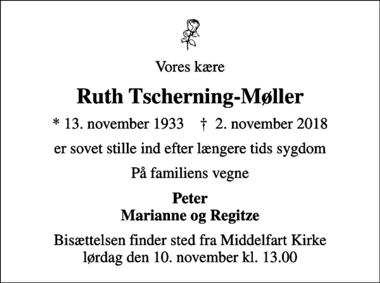 <p>Vores kære<br />Ruth Tscherning-Møller<br />* 13. november 1933 ✝ 2. november 2018<br />er sovet stille ind efter længere tids sygdom<br />På familiens vegne<br />Peter Marianne og Regitze<br />Bisættelsen finder sted fra Middelfart Kirke lørdag den 10. november kl. 13.00</p>