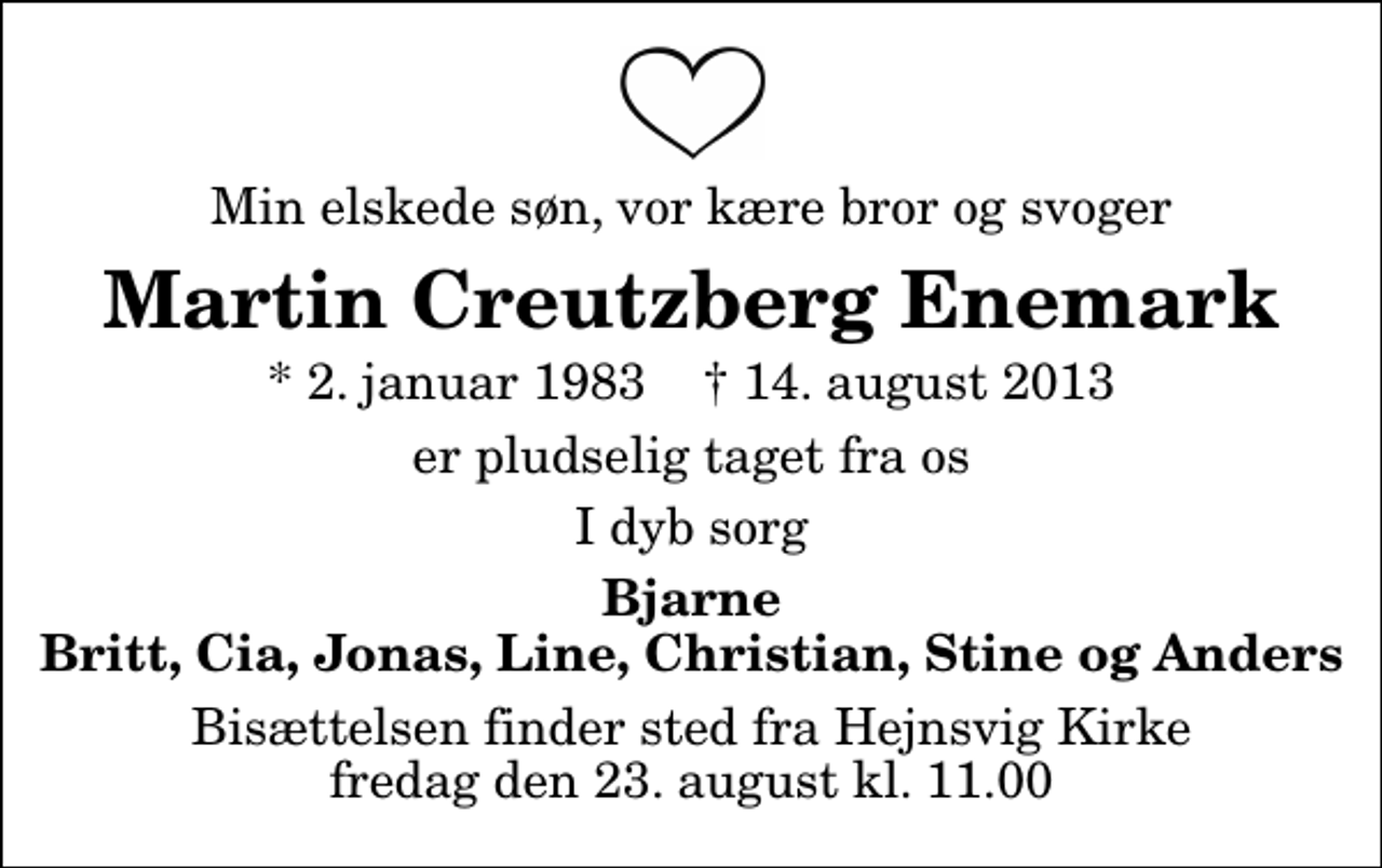 <p>Min elskede søn, vor kære bror og svoger<br />Martin Creutzberg Enemark<br />* 2. januar 1983 ✝ 14. august 2013<br />er pludselig taget fra os<br />I dyb sorg<br />Bjarne Britt, Cia, Jonas, Line, Christian, Stine og Anders<br />Bisættelsen finder sted fra Hejnsvig Kirke fredag den 23. august kl. 11.00</p>