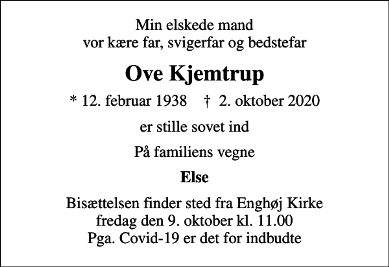 <p>Min elskede mand vor kære far, svigerfar og bedstefar<br />Ove Kjemtrup<br />* 12. februar 1938 ✝ 2. oktober 2020<br />er stille sovet ind<br />På familiens vegne<br />Else<br />Bisættelsen finder sted fra Enghøj Kirke fredag den 9. oktober kl. 11.00 Pga. Covid-19 er det for indbudte</p>
