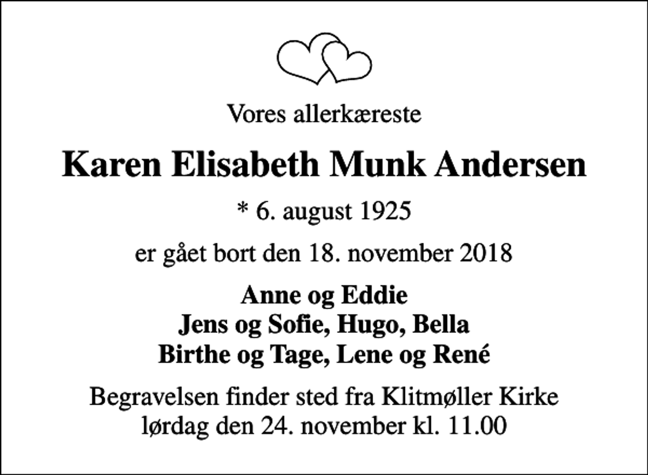 <p>Vores allerkæreste<br />Karen Elisabeth Munk Andersen<br />* 6. august 1925<br />er gået bort den 18. november 2018<br />Anne og Eddie Jens og Sofie, Hugo, Bella Birthe og Tage, Lene og René<br />Begravelsen finder sted fra Klitmøller Kirke lørdag den 24. november kl. 11.00</p>