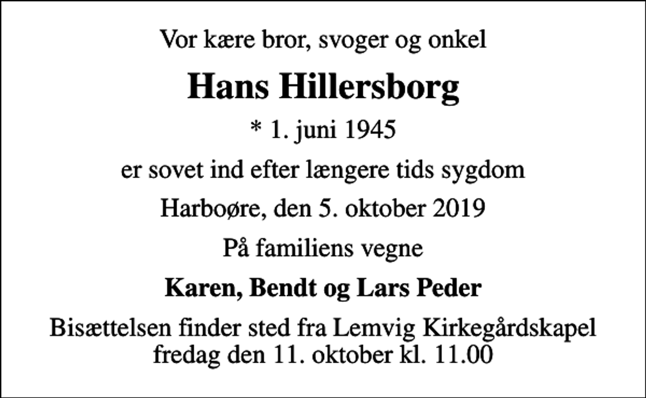 <p>Vor kære bror, svoger og onkel<br />Hans Hillersborg<br />* 1. juni 1945<br />er sovet ind efter længere tids sygdom<br />Harboøre, den 5. oktober 2019<br />På familiens vegne<br />Karen, Bendt og Lars Peder<br />Bisættelsen finder sted fra Lemvig Kirkegårdskapel fredag den 11. oktober kl. 11.00</p>